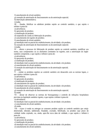 f) cancelamento do alvará sanitário;
g) cassação da autorização de funcionamento ou da autorização especial;
h) intervenção administrativa;
i) multa;
III – fraudar, falsificar ou adulterar produto sujeito ao controle sanitário, o que sujeita o
infrator à pena de:
a) advertência;
b) apreensão do produto;
c) inutilização do produto;
d) suspensão da venda ou fabricação do produto;
e) cancelamento do registro do produto;
f) cancelamento do alvará sanitário;
g) interdição total ou parcial do estabelecimento, da atividade e do produto;
h) cassação da autorização de funcionamento ou da autorização especial;
i) multa;
IV – alterar o processo de fabricação de produto sujeito ao controle sanitário, modificar seu
nome, seus componentes ou os elementos constantes no registro, sem a autorização do órgão
sanitário competente, o que sujeita o infrator à pena de:
a) advertência;
b) apreensão do produto;
c) inutilização do produto;
d) interdição total ou parcial do estabelecimento, da atividade e do produto;
e) cancelamento do alvará sanitário;
f) cassação da autorização de funcionamento ou da autorização especial;
g) multa;
V – rotular os produtos sujeitos ao controle sanitário em desacordo com as normas legais, o
que sujeita o infrator à pena de:
a) advertência;
b) apreensão do produto;
c) inutilização do produto;
d) cancelamento do registro do produto;
e) interdição total ou parcial do estabelecimento, da atividade e do produto;
f) cancelamento do alvará sanitário;
g) cassação da autorização de funcionamento ou da autorização especial;
h) multa;
VI – deixar de observar as normas de biossegurança e controle de infecções hospitalares
previstas na legislação sanitária vigente, o que sujeita o infrator à pena de:
a) advertência;
b) interdição total ou parcial do estabelecimento, da atividade e do produto;
c) cancelamento do alvará sanitário;
d) multa;
VII – expor à venda ou entregar ao consumo produto sujeito ao controle sanitário que esteja
deteriorado, alterado, adulterado, fraudado, avariado, falsificado, ou produto cujo prazo de
validade tenha expirado, ou, ainda, apor-lhe nova data de validade, o que sujeita o infrator à
pena de:
a) advertência;
b) apreensão do produto;
c) inutilização do produto;
d) interdição total ou parcial do estabelecimento, da atividade e do produto;
e) cancelamento do alvará sanitário;
 