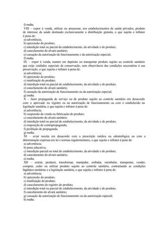 f) multa;
VIII – expor à venda, utilizar ou armazenar, nos estabelecimentos de saúde privados, produto
de interesse da saúde destinado exclusivamente a distribuição gratuita, o que sujeita o infrator
à pena de:
a) advertência;
b) apreensão do produto;
c) interdição total ou parcial do estabelecimento, da atividade e do produto;
d) cancelamento do alvará sanitário;
e) cassação da autorização de funcionamento e da autorização especial;
f) multa;
IX – expor à venda, manter em depósito ou transportar produto sujeito ao controle sanitário
que exija cuidados especiais de conservação, sem observância das condições necessárias à sua
preservação, o que sujeita o infrator à pena de:
a) advertência;
b) apreensão do produto;
c) inutilização do produto;
d) interdição total ou parcial do estabelecimento, da atividade e do produto;
e) cancelamento do alvará sanitário;
f) cassação da autorização de funcionamento ou da autorização especial;
g) multa;
X – fazer propaganda de serviço ou de produto sujeito ao controle sanitário em desacordo
com o aprovado no registro ou na autorização de funcionamento ou com o estabelecido na
legislação sanitária, o que sujeita o infrator à pena de:
a) advertência;
b) suspensão da venda ou fabricação do produto;
c) cancelamento do alvará sanitário;
d) interdição total ou parcial do estabelecimento, da atividade e do produto;
e) imposição de contrapropaganda;
f) proibição de propaganda;
g) multa;
XI – aviar receita em desacordo com a prescrição médica ou odontológica ou com a
determinação expressa em lei e normas regulamentares, o que sujeita o infrator à pena de:
a) advertência;
b) pena educativa;
c) interdição parcial ou total do estabelecimento, da atividade e do produto;
d) cancelamento do alvará sanitário;
e) multa;
XII – extrair, produzir, transformar, manipular, embalar, reembalar, transportar, vender,
comprar, ceder ou utilizar produto sujeito ao controle sanitário, contrariando as condições
higiênico-sanitárias e a legislação sanitária, o que sujeita o infrator à pena de:
a) advertência;
b) apreensão do produto;
c) inutilização do produto;
d) cancelamento do registro do produto;
e) interdição total ou parcial do estabelecimento, da atividade e do produto;
f) cancelamento do alvará sanitário;
g) cassação da autorização de funcionamento ou da autorização especial;
h) multa;
 