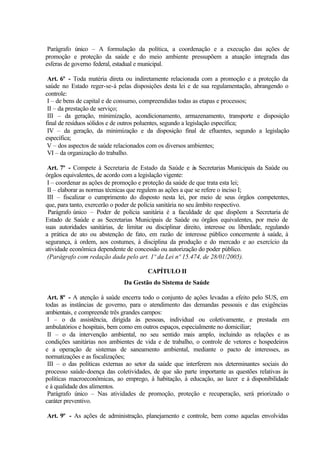 Parágrafo único – A formulação da política, a coordenação e a execução das ações de
promoção e proteção da saúde e do meio ambiente pressupõem a atuação integrada das
esferas de governo federal, estadual e municipal.
Art. 6º - Toda matéria direta ou indiretamente relacionada com a promoção e a proteção da
saúde no Estado reger-se-á pelas disposições desta lei e de sua regulamentação, abrangendo o
controle:
I – de bens de capital e de consumo, compreendidas todas as etapas e processos;
II – da prestação de serviço;
III – da geração, minimização, acondicionamento, armazenamento, transporte e disposição
final de resíduos sólidos e de outros poluentes, segundo a legislação específica;
IV – da geração, da minimização e da disposição final de efluentes, segundo a legislação
específica;
V – dos aspectos de saúde relacionados com os diversos ambientes;
VI – da organização do trabalho.
Art. 7º - Compete à Secretaria de Estado da Saúde e às Secretarias Municipais da Saúde ou
órgãos equivalentes, de acordo com a legislação vigente:
I – coordenar as ações de promoção e proteção da saúde de que trata esta lei;
II – elaborar as normas técnicas que regulem as ações a que se refere o inciso I;
III – fiscalizar o cumprimento do disposto nesta lei, por meio de seus órgãos competentes,
que, para tanto, exercerão o poder de polícia sanitária no seu âmbito respectivo.
Parágrafo único – Poder de polícia sanitária é a faculdade de que dispõem a Secretaria de
Estado de Saúde e as Secretarias Municipais de Saúde ou órgãos equivalentes, por meio de
suas autoridades sanitárias, de limitar ou disciplinar direito, interesse ou liberdade, regulando
a prática de ato ou abstenção de fato, em razão de interesse público concernente à saúde, à
segurança, à ordem, aos costumes, à disciplina da produção e do mercado e ao exercício da
atividade econômica dependente de concessão ou autorização do poder público.
(Parágrafo com redação dada pelo art. 1º da Lei nº 15.474, de 28/01/2005).
CAPÍTULO II
Da Gestão do Sistema de Saúde
Art. 8º - A atenção à saúde encerra todo o conjunto de ações levadas a efeito pelo SUS, em
todas as instâncias de governo, para o atendimento das demandas pessoais e das exigências
ambientais, e compreende três grandes campos:
I – o da assistência, dirigida às pessoas, individual ou coletivamente, e prestada em
ambulatórios e hospitais, bem como em outros espaços, especialmente no domiciliar;
II – o da intervenção ambiental, no seu sentido mais amplo, incluindo as relações e as
condições sanitárias nos ambientes de vida e de trabalho, o controle de vetores e hospedeiros
e a operação de sistemas de saneamento ambiental, mediante o pacto de interesses, as
normatizações e as fiscalizações;
III – o das políticas externas ao setor da saúde que interferem nos determinantes sociais do
processo saúde-doença das coletividades, de que são parte importante as questões relativas às
políticas macroeconômicas, ao emprego, à habitação, à educação, ao lazer e à disponibilidade
e à qualidade dos alimentos.
Parágrafo único – Nas atividades de promoção, proteção e recuperação, será priorizado o
caráter preventivo.
Art. 9º - As ações de administração, planejamento e controle, bem como aquelas envolvidas
 