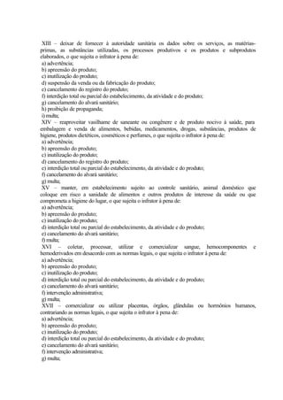 XIII – deixar de fornecer à autoridade sanitária os dados sobre os serviços, as matérias-
primas, as substâncias utilizadas, os processos produtivos e os produtos e subprodutos
elaborados, o que sujeita o infrator à pena de:
a) advertência;
b) apreensão do produto;
c) inutilização do produto;
d) suspensão da venda ou da fabricação do produto;
e) cancelamento do registro do produto;
f) interdição total ou parcial do estabelecimento, da atividade e do produto;
g) cancelamento do alvará sanitário;
h) proibição de propaganda;
i) multa;
XIV – reaproveitar vasilhame de saneante ou congênere e de produto nocivo à saúde, para
embalagem e venda de alimentos, bebidas, medicamentos, drogas, substâncias, produtos de
higiene, produtos dietéticos, cosméticos e perfumes, o que sujeita o infrator à pena de:
a) advertência;
b) apreensão do produto;
c) inutilização do produto;
d) cancelamento do registro do produto;
e) interdição total ou parcial do estabelecimento, da atividade e do produto;
f) cancelamento do alvará sanitário;
g) multa;
XV – manter, em estabelecimento sujeito ao controle sanitário, animal doméstico que
coloque em risco a sanidade de alimentos e outros produtos de interesse da saúde ou que
comprometa a higiene do lugar, o que sujeita o infrator à pena de:
a) advertência;
b) apreensão do produto;
c) inutilização do produto;
d) interdição total ou parcial do estabelecimento, da atividade e do produto;
e) cancelamento do alvará sanitário;
f) multa;
XVI – coletar, processar, utilizar e comercializar sangue, hemocomponentes e
hemoderivados em desacordo com as normas legais, o que sujeita o infrator à pena de:
a) advertência;
b) apreensão do produto;
c) inutilização do produto;
d) interdição total ou parcial do estabelecimento, da atividade e do produto;
e) cancelamento do alvará sanitário;
f) intervenção administrativa;
g) multa;
XVII – comercializar ou utilizar placentas, órgãos, glândulas ou hormônios humanos,
contrariando as normas legais, o que sujeita o infrator à pena de:
a) advertência;
b) apreensão do produto;
c) inutilização do produto;
d) interdição total ou parcial do estabelecimento, da atividade e do produto;
e) cancelamento do alvará sanitário;
f) intervenção administrativa;
g) multa;
 