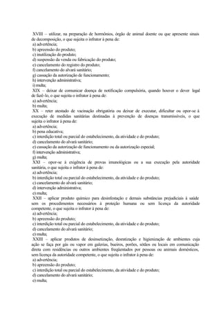 XVIII – utilizar, na preparação de hormônios, órgão de animal doente ou que apresente sinais
de decomposição, o que sujeita o infrator à pena de:
a) advertência;
b) apreensão do produto;
c) inutilização do produto;
d) suspensão da venda ou fabricação do produto;
e) cancelamento do registro do produto;
f) cancelamento do alvará sanitário;
g) cassação da autorização de funcionamento;
h) intervenção administrativa;
i) multa;
XIX – deixar de comunicar doença de notificação compulsória, quando houver o dever legal
de fazê-lo, o que sujeita o infrator à pena de:
a) advertência;
b) multa;
XX – reter atestado de vacinação obrigatória ou deixar de executar, dificultar ou opor-se à
execução de medidas sanitárias destinadas à prevenção de doenças transmissíveis, o que
sujeita o infrator à pena de:
a) advertência;
b) pena educativa;
c) interdição total ou parcial do estabelecimento, da atividade e do produto;
d) cancelamento do alvará sanitário;
e) cassação da autorização de funcionamento ou da autorização especial;
f) intervenção administrativa;
g) multa;
XXI – opor-se à exigência de provas imunológicas ou a sua execução pela autoridade
sanitária, o que sujeita o infrator à pena de:
a) advertência;
b) interdição total ou parcial do estabelecimento, da atividade e do produto;
c) cancelamento do alvará sanitário;
d) intervenção administrativa;
e) multa;
XXII – aplicar produto químico para desinfestação e demais substâncias prejudiciais à saúde
sem os procedimentos necessários à proteção humana ou sem licença da autoridade
competente, o que sujeita o infrator à pena de:
a) advertência;
b) apreensão do produto;
c) interdição total ou parcial do estabelecimento, da atividade e do produto;
d) cancelamento do alvará sanitário;
e) multa;
XXIII – aplicar produtos de desinsetização, desratização e higienização de ambientes cuja
ação se faça por gás ou vapor em galerias, bueiros, porões, sótãos ou locais em comunicação
direta com residências ou outros ambientes freqüentados por pessoas ou animais domésticos,
sem licença da autoridade competente, o que sujeita o infrator à pena de:
a) advertência;
b) apreensão do produto;
c) interdição total ou parcial do estabelecimento, da atividade e do produto;
d) cancelamento do alvará sanitário;
e) multa;
 