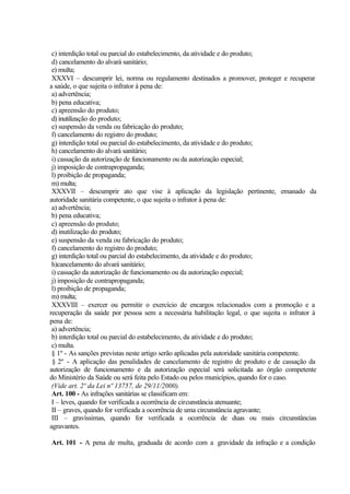 c) interdição total ou parcial do estabelecimento, da atividade e do produto;
d) cancelamento do alvará sanitário;
e) multa;
XXXVI – descumprir lei, norma ou regulamento destinados a promover, proteger e recuperar
a saúde, o que sujeita o infrator à pena de:
a) advertência;
b) pena educativa;
c) apreensão do produto;
d) inutilização do produto;
e) suspensão da venda ou fabricação do produto;
f) cancelamento do registro do produto;
g) interdição total ou parcial do estabelecimento, da atividade e do produto;
h) cancelamento do alvará sanitário;
i) cassação da autorização de funcionamento ou da autorização especial;
j) imposição de contrapropaganda;
l) proibição de propaganda;
m) multa;
XXXVII – descumprir ato que vise à aplicação da legislação pertinente, emanado da
autoridade sanitária competente, o que sujeita o infrator à pena de:
a) advertência;
b) pena educativa;
c) apreensão do produto;
d) inutilização do produto;
e) suspensão da venda ou fabricação do produto;
f) cancelamento do registro do produto;
g) interdição total ou parcial do estabelecimento, da atividade e do produto;
h)cancelamento do alvará sanitário;
i) cassação da autorização de funcionamento ou da autorização especial;
j) imposição de contrapropaganda;
l) proibição de propaganda;
m) multa;
XXXVIII – exercer ou permitir o exercício de encargos relacionados com a promoção e a
recuperação da saúde por pessoa sem a necessária habilitação legal, o que sujeita o infrator à
pena de:
a) advertência;
b) interdição total ou parcial do estabelecimento, da atividade e do produto;
c) multa.
§ 1º - As sanções previstas neste artigo serão aplicadas pela autoridade sanitária competente.
§ 2º - A aplicação das penalidades de cancelamento de registro de produto e de cassação da
autorização de funcionamento e da autorização especial será solicitada ao órgão competente
do Ministério da Saúde ou será feita pelo Estado ou pelos municípios, quando for o caso.
(Vide art. 2º da Lei nº 13757, de 29/11/2000).
Art. 100 - As infrações sanitárias se classificam em:
I – leves, quando for verificada a ocorrência de circunstância atenuante;
II – graves, quando for verificada a ocorrência de uma circunstância agravante;
III – gravíssimas, quando for verificada a ocorrência de duas ou mais circunstâncias
agravantes.
Art. 101 - A pena de multa, graduada de acordo com a gravidade da infração e a condição
 