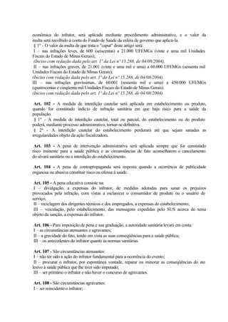econômica do infrator, será aplicada mediante procedimento administrativo, e o valor da
multa será recolhido à conta do Fundo de Saúde da esfera de governo que aplicá-la.
§ 1º - O valor da multa de que trata o "caput" deste artigo será:
I – nas infrações leves, de 600 (seiscentas) a 21.000 UFEMGs (vinte e uma mil Unidades
Fiscais do Estado de Minas Gerais);
(Inciso com redação dada pelo art. 1º da Lei nº 15.288, de 04/08/2004).
II – nas infrações graves, de 21.001 (vinte e uma mil e uma) a 60.000 UFEMGs (sessenta mil
Unidades Fiscais do Estado de Minas Gerais);
(Inciso com redação dada pelo art. 1º da Lei nº 15.288, de 04/08/2004).
III – nas infrações gravíssimas, de 60.001 (sessenta mil e uma) a 450.000 UFEMGs
(quatrocentas e cinqüenta mil Unidades Fiscais do Estado de Minas Gerais).
(Inciso com redação dada pelo art. 1º da Lei nº 15.288, de 04/08/2004).
Art. 102 - A medida de interdição cautelar será aplicada em estabelecimento ou produto,
quando for constatado indício de infração sanitária em que haja risco para a saúde da
população.
§ 1º - A medida de interdição cautelar, total ou parcial, do estabelecimento ou do produto
poderá, mediante processo administrativo, tornar-se definitiva.
§ 2º - A interdição cautelar do estabelecimento perdurará até que sejam sanadas as
irregularidades objeto da ação fiscalizadora.
Art. 103 - A pena de intervenção administrativa será aplicada sempre que for constatado
risco iminente para a saúde pública e as circunstâncias de fato aconselharem o cancelamento
do alvará sanitário ou a interdição do estabelecimento.
Art. 104 - A pena de contrapropaganda será imposta quando a ocorrência de publicidade
enganosa ou abusiva constituir risco ou ofensa à saúde.
Art. 105 - A pena educativa consiste na:
I – divulgação, a expensas do infrator, de medidas adotadas para sanar os prejuízos
provocados pela infração, com vistas a esclarecer o consumidor de produto ou o usuário de
serviço;
II – reciclagem dos dirigentes técnicos e dos empregados, a expensas do estabelecimento;
III – veiculação, pelo estabelecimento, das mensagens expedidas pelo SUS acerca do tema
objeto da sanção, a expensas do infrator.
Art. 106 - Para imposição de pena e sua graduação, a autoridade sanitária levará em conta:
I – as circunstâncias atenuantes e agravantes;
II – a gravidade do fato, tendo em vista as suas conseqüências para a saúde pública;
III – os antecedentes do infrator quanto às normas sanitárias.
Art. 107 - São circunstâncias atenuantes:
I – não ter sido a ação do infrator fundamental para a ocorrência do evento;
II – procurar o infrator, por espontânea vontade, reparar ou minorar as conseqüências do ato
lesivo à saúde pública que lhe tiver sido imputado;
III – ser primário o infrator e não haver o concurso de agravantes.
Art. 108 - São circunstâncias agravantes:
I – ser reincidente o infrator;
 