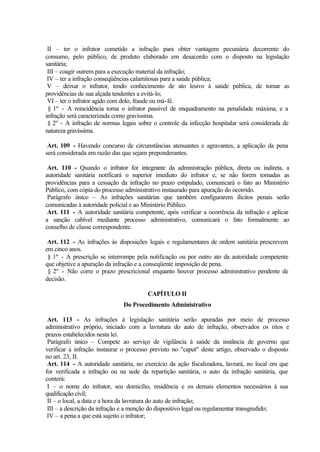 II – ter o infrator cometido a infração para obter vantagem pecuniária decorrente do
consumo, pelo público, de produto elaborado em desacordo com o disposto na legislação
sanitária;
III – coagir outrem para a execução material da infração;
IV – ter a infração conseqüências calamitosas para a saúde pública;
V – deixar o infrator, tendo conhecimento de ato lesivo à saúde pública, de tomar as
providências de sua alçada tendentes a evitá-lo;
VI – ter o infrator agido com dolo, fraude ou má-fé.
§ 1º - A reincidência torna o infrator passível de enquadramento na penalidade máxima, e a
infração será caracterizada como gravíssima.
§ 2º - A infração de normas legais sobre o controle da infecção hospitalar será considerada de
natureza gravíssima.
Art. 109 - Havendo concurso de circunstâncias atenuantes e agravantes, a aplicação da pena
será considerada em razão das que sejam preponderantes.
Art. 110 - Quando o infrator for integrante da administração pública, direta ou indireta, a
autoridade sanitária notificará o superior imediato do infrator e, se não forem tomadas as
providências para a cessação da infração no prazo estipulado, comunicará o fato ao Ministério
Público, com cópia do processo administrativo instaurado para apuração do ocorrido.
Parágrafo único – As infrações sanitárias que também configurarem ilícitos penais serão
comunicadas à autoridade policial e ao Ministério Público.
Art. 111 - A autoridade sanitária competente, após verificar a ocorrência da infração e aplicar
a sanção cabível mediante processo administrativo, comunicará o fato formalmente ao
conselho de classe correspondente.
Art. 112 - As infrações às disposições legais e regulamentares de ordem sanitária prescrevem
em cinco anos.
§ 1º - A prescrição se interrompe pela notificação ou por outro ato da autoridade competente
que objetive a apuração da infração e a conseqüente imposição de pena.
§ 2º - Não corre o prazo prescricional enquanto houver processo administrativo pendente de
decisão.
CAPÍTULO II
Do Procedimento Administrativo
Art. 113 - As infrações à legislação sanitária serão apuradas por meio de processo
administrativo próprio, iniciado com a lavratura do auto de infração, observados os ritos e
prazos estabelecidos nesta lei.
Parágrafo único – Compete ao serviço de vigilância à saúde da instância de governo que
verificar a infração instaurar o processo previsto no "caput" deste artigo, observado o disposto
no art. 23, II.
Art. 114 - A autoridade sanitária, no exercício da ação fiscalizadora, lavrará, no local em que
for verificada a infração ou na sede da repartição sanitária, o auto da infração sanitária, que
conterá:
I – o nome do infrator, seu domicílio, residência e os demais elementos necessários à sua
qualificação civil;
II – o local, a data e a hora da lavratura do auto de infração;
III – a descrição da infração e a menção do dispositivo legal ou regulamentar transgredido;
IV – a pena a que está sujeito o infrator;
 