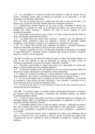 § 5º - Se a quantidade ou a natureza do produto não permitirem a coleta de amostra, será ele
levado a laboratório oficial, onde, na presença do possuidor ou do responsável e de duas
testemunhas, será realizada a análise fiscal.
§ 6º - No caso de produto perecível, a análise fiscal será feita no prazo de dez dias e, nos
demais casos, no prazo de trinta dias contados da data de recebimento da amostra.
§ 7º - Quando houver indícios flagrantes de risco para a saúde, a apreensão de amostra será
acompanhada da suspensão da venda ou da fabricação do produto, em caráter preventivo ou
cautelar, pelo tempo necessário à realização dos testes de provas, análises ou outras
providências requeridas.
§ 8º - O prazo para as providências a que se refere o § 7º não excederá noventa dias, findos os
quais será o produto automaticamente liberado.
§ 9º - Da análise fiscal será lavrado laudo minucioso e conclusivo, que será arquivado em
laboratório oficial, extraindo-se cópias que integrarão o processo da autoridade sanitária
competente e serão entregues ao detentor ou ao responsável e ao produtor, se for o caso.
§ 10 - Se a análise fiscal concluir pela condenação do produto, a autoridade fiscalizadora
notificará o interessado, que poderá, no prazo de dez dias, apresentar recurso.
§ 11 - Imposta a suspensão de venda e de fabricação de produto em decorrência do resultado
do laudo laboratorial, a autoridade sanitária competente fará constar no processo o despacho
respectivo e lavrará o auto de suspensão.
Art. 119 - O infrator que discordar do resultado do laudo de análise fiscal poderá requerer, no
prazo de dez dias contados da data da notificação do resultado da análise, perícia de
contraprova, apresentando a amostra em seu poder e indicando o seu perito.
§ 1º - Decorrido o prazo fixado no "caput" deste artigo sem a apresentação de recurso pelo
infrator, o laudo da análise fiscal será considerado definitivo.
§ 2º - A perícia de contraprova não será realizada no caso de a amostra apresentar indícios de
alteração ou violação, prevalecendo, nessa hipótese, o laudo condenatório.
§ 3º - Aplicar-se-á à perícia de contraprova o mesmo método de análise empregado na análise
fiscal condenátoria, salvo se houver concordância dos peritos quanto ao emprego de outro.
§ 4º - No caso de divergência entre os resultados da análise fiscal condenatória e os da perícia
de contraprova, caberá recurso da parte interessada, o que acarretará a realização de novo
exame pericial da amostra em poder do laboratório oficial.
§ 5º - O recurso de que trata o § 4º será interposto no prazo de dez dias contados da data de
conclusão da perícia de contraprova.
Art. 120 - Os produtos sujeitos ao controle sanitário considerados deteriorados ou alterados
por inspeção visual serão apreendidos e inutilizados pela autoridade sanitária, sem prejuízo
das demais penalidades cabíveis.
§ 1º - A coleta de amostra para análise fiscal pode ser dispensada quando for constatada, pela
autoridade sanitária, falha ou irregularidade no armazenamento, no transporte, na venda ou na
exposição de produto destinado a consumo.
§ 2º - A autoridade sanitária lavrará os autos de infração, apreensão e inutilização do produto,
que serão assinados pelo infrator ou por duas testemunhas, e neles especificará a natureza, a
marca, o lote, a quantidade e a qualidade do produto, bem como a embalagem, o equipamento
ou o utensílio.
§ 3º - Caso o interessado proteste contra a inutilização do produto ou da embalagem, deverá
fazê-lo no respectivo auto, o que acarretará a coleta de amostra do produto para análise fiscal
e lançamento do auto de suspensão de venda ou fabricação de produto até a solução final da
pendência.
 