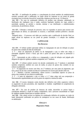 Art. 121 - A inutilização de produto e o cancelamento do alvará sanitário do estabelecimento
somente ocorrerão após a publicação, no órgão oficial de imprensa ou em jornal de grande
circulação local, de decisão irrecorrível, ressalvada a hipótese prevista no art. 119 desta lei.
Art. 122 - No caso de condenação definitiva de produto cuja alteração, adulteração ou
falsificação não impliquem risco à saúde, conforme legislação sanitária em vigor, poderá a
autoridade sanitária, ao proferir a decisão, destinar a sua distribuição a estabelecimentos
assistenciais, de preferência, oficiais.
Art. 123 - Ultimada a instrução do processo, uma vez esgotados os prazos para recurso sem
apresentação de defesa, ou apreciados os recursos, a autoridade sanitária proferirá a decisão
final.
Parágrafo único – O processo será dado por concluso após a publicação da decisão final, no
órgão oficial de imprensa ou em jornal de grande circulação, e a adoção das medidas
impostas.
CAPÍTULO III
Dos Recursos
Art. 124 - O infrator poderá apresentar defesa ou impugnação do auto de infração no prazo
de quinze dias contados da data da notificação.
§ 1º - Antes do julgamento da defesa ou da impugnação a que se refere este artigo, a
autoridade julgadora ouvirá o fiscal, que terá o prazo de quinze dias para se pronunciar a
respeito.
§ 2º - Apresentada ou não a defesa ou a impugnação, o auto de infração será julgado pelo
dirigente do órgão de vigilância sanitária competente, em 1ª instância.
Art. 125 - O infrator poderá recorrer da decisão condenatória em 1ª instância à autoridade
sanitária competente, também nos casos de multa, no prazo de quinze dias contados de sua
ciência ou publicação.
§ 1º - O julgamento do recurso será feito, em 2ª instância, por uma junta de julgamento, que
terá o prazo de dez dias contados da data do recebimento do recurso para decidir sobre ele.
§ 2º - Mantida a decisão condenatória, caberá recurso a autoridade superior no prazo de
quinze dias contados de sua ciência ou publicação.
§ 3º - A junta de julgamento a que se refere o § 1º deste artigo terá sua composição e
funcionamento regulamentados por ato do gestor do respectivo sistema de saúde.
Art. 126 - O recurso interposto contra decisão não definitiva terá efeito suspensivo relativo
ao pagamento da pena pecuniária, não impedindo a imediata exigibilidade do cumprimento da
obrigação subsistente.
Art. 127 - No caso de produto de interesse da saúde, decorridos os prazos legais e
considerado definitivo o laudo de análise condenatório, será o processo encaminhado ao órgão
de vigilância sanitária federal para as medidas cabíveis.
Art. 128 - Não caberá recurso na hipótese de condenação definitiva de produto em razão de
laudo laboratorial confirmado em perícia de contraprova ou nos casos de fraude, falsificação
ou adulteração.
TÍTULO V
Disposições Finais
 