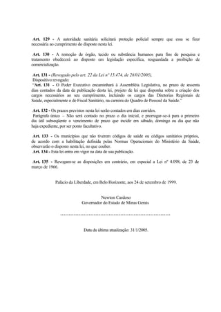 Art. 129 - A autoridade sanitária solicitará proteção policial sempre que essa se fizer
necessária ao cumprimento do disposto nesta lei.
Art. 130 - A remoção de órgão, tecido ou substância humanos para fins de pesquisa e
tratamento obedecerá ao disposto em legislação específica, resguardada a proibição de
comercialização.
Art. 131 - (Revogado pelo art. 22 da Lei nº 15.474, de 28/01/2005).
Dispositivo revogado:
“Art. 131 - O Poder Executivo encaminhará à Assembléia Legislativa, no prazo de sessenta
dias contados da data de publicação desta lei, projeto de lei que disponha sobre a criação dos
cargos necessários ao seu cumprimento, incluindo os cargos das Diretorias Regionais de
Saúde, especialmente o de Fiscal Sanitário, na carreira do Quadro de Pessoal da Saúde.”
Art. 132 - Os prazos previstos nesta lei serão contados em dias corridos.
Parágrafo único – Não será contado no prazo o dia inicial, e prorrogar-se-á para o primeiro
dia útil subseqüente o vencimento de prazo que incidir em sábado, domingo ou dia que não
haja expediente, por ser ponto facultativo.
Art. 133 - Os municípios que não tiverem códigos de saúde ou códigos sanitários próprios,
de acordo com a habilitação definida pelas Normas Operacionais do Ministério da Saúde,
observarão o disposto nesta lei, no que couber.
Art. 134 - Esta lei entra em vigor na data de sua publicação.
Art. 135 - Revogam-se as disposições em contrário, em especial a Lei nº 4.098, de 23 de
março de 1966.
Palácio da Liberdade, em Belo Horizonte, aos 24 de setembro de 1999.
Newton Cardoso
Governador do Estado de Minas Gerais
------------------------------------------------------------------
Data da última atualização: 31/1/2005.
 