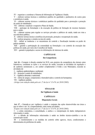 IV – organizar e coordenar o Sistema de Informação de Vigilância à Saúde;
V – elaborar normas técnicas e estabelecer padrões de qualidade e parâmetros de custos para
a assistência à saúde;
VI – elaborar normas técnicas e estabelecer padrões de qualidade para a promoção e proteção
da saúde do trabalhador;
VII – elaborar e atualizar o respectivo Plano de Saúde;
VIII – participar da formulação e da execução da política de formação de recursos humanos
para a saúde;
IX – elaborar normas para regular os serviços privados e públicos de saúde, tendo em vista a
sua relevância pública;
X – elaborar normas técnico-científicas de promoção, proteção e recuperação da saúde;
XI – realizar pesquisas e estudos na área de saúde;
XII – definir as instâncias e os mecanismos de controle e fiscalização inerentes ao poder de
polícia sanitária;
XIII – garantir a participação da comunidade na formulação e no controle da execução das
políticas de saúde, por meio dos Conselhos de Saúde;
XIV – garantir à população o acesso às informações de interesse da saúde.
CAPÍTULO II
Da Competência
Art. 16 - Compete à direção estadual do SUS, sem prejuízo da competência dos demais entes
federativos, coordenar as ações e os serviços de saúde, executar as atividades de regulação e
de auditoria assistenciais e, em caráter complementar à União e aos Municípios, executar as
atividades de:
I – vigilância epidemiológica e ambiental;
IV – proteção à saúde do trabalhador;
V – vigilância alimentar e nutricional;
VI – oferta de sangue, componentes e hemoderivados e controle de hemopatias;
VII – vigilância sanitária.
(Artigo com redação dada pelo art. 2º da Lei nº 15.474, de 28/01/2005).
TÍTULO III
Da Vigilância à Saúde
CAPÍTULO I
Disposições Gerais
Art. 17 - Entende-se por vigilância à saúde o conjunto das ações desenvolvidas nas áreas a
que se refere o art. 16, compreendendo, entre outras atividades:
(Caput com redação dada pelo art. 3º da Lei nº 15.474, de 28/01/2005).
I – a coleta sistemática, a consolidação, a análise e a interpretação de dados indispensáveis
relacionados à saúde;
II – a difusão de informações relacionadas à saúde no âmbito técnico-científico e no da
comunicação social;
III – o monitoramento e as medidas de controle sobre agravos, riscos, condicionantes e
determinantes de problemas de saúde;
 