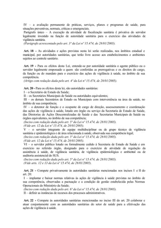 IV – a avaliação permanente de práticas, serviços, planos e programas de saúde, para
situações preventivas, normais, críticas e emergenciais.
Parágrafo único – A execução da atividade de fiscalização sanitária é privativa do servidor
legalmente investido na função de autoridade sanitária para o exercício das atividades de
vigilância sanitária.
(Parágrafo acrescentado pelo art. 3º da Lei nº 15.474, de 28/01/2005).
Art. 18 - As atividades e ações previstas nesta lei serão realizadas, nos âmbitos estadual e
municipal, por autoridades sanitárias, que terão livre acesso aos estabelecimentos e ambientes
sujeitos ao controle sanitário.
Art. 19 - Para os efeitos desta Lei, entende-se por autoridade sanitária o agente público ou o
servidor legalmente empossado a quem são conferidas as prerrogativas e os direitos do cargo,
da função ou do mandato para o exercício das ações de vigilância à saúde, no âmbito de sua
competência.
(Artigo com redação dada pelo art. 4º da Lei nº 15.474, de 28/01/2005).
Art. 20 - Para os efeitos desta lei, são autoridades sanitárias:
I – o Secretário de Estado da Saúde;
II – os Secretários Municipais de Saúde ou autoridades equivalentes;
III – os demais Secretários de Estado ou Municipais com interveniência na área da saúde, no
âmbito de sua competência;
IV – o detentor de função e o ocupante de cargo de direção, assessoramento e coordenação
das ações de vigilância à saúde, lotado em órgão ou serviço da Secretaria de Estado de Saúde,
das Diretorias de Ações Descentralizadas de Saúde e das Secretarias Municipais de Saúde ou
órgãos equivalentes, no âmbito de sua competência;
(Inciso com redação dada pelo art. 5º da Lei nº 15.474, de 28/01/2005).
(Vide art. 12 da Lei nº 15.474, de 28/01/2005).
V – o servidor integrante de equipe multidisciplinar ou de grupo técnico de vigilância
sanitária e epidemiológica e de área relacionada à saúde, observada sua competência legal;
(Inciso com redação dada pelo art. 5º da Lei nº 15.474, de 28/01/2005).
(Vide art. 12 da Lei nº 15.474, de 28/01/2005).
VI – o servidor público lotado ou formalmente cedido à Secretaria de Estado de Saúde e em
exercício no referido órgão, designado para o exercício de atividade de regulação da
assistência à saúde, de vigilância sanitária, de vigilância epidemiológica e ambiental ou de
auditoria assistencial do SUS.
(Inciso com redação dada pelo art. 5º da Lei nº 15.474, de 28/01/2005).
(Vide arts. 12 e 13 da Lei nº 15.474, de 28/01/2005).
Art. 21 - Compete privativamente às autoridades sanitárias mencionadas nos incisos I e II do
art. 20:
I – implantar e baixar normas relativas às ações de vigilância à saúde previstas no âmbito de
sua competência, observadas a pactuação e a condição de gestão estabelecida pelas Normas
Operacionais do Ministério da Saúde;
(Inciso com redação dada pelo art. 6º da Lei nº 15.474, de 28/01/2005).
II – definir as instâncias de recursos dos processos administrativos.
Art. 22 - Compete às autoridades sanitárias mencionadas no inciso III do art. 20 colaborar e
atuar conjuntamente com as autoridades sanitárias do setor de saúde para a efetivação das
ações de vigilância à saúde.
 