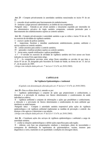 Art. 23 - Compete privativamente às autoridades sanitárias mencionadas no inciso IV do art.
20:
I – conceder alvará sanitário para funcionamento de estabelecimento;
II - instaurar e julgar processo administrativo, no âmbito de sua competência.
Parágrafo único – Entende-se por alvará sanitário o documento expedido por intermédio de
ato administrativo privativo do órgão sanitário competente, contendo permissão para o
funcionamento dos estabelecimentos sujeitos ao controle sanitário.
Art. 24 - Compete privativamente à autoridade sanitária a que se refere o inciso VI do art. 20,
no exercício de atividades de vigilância sanitária:
I – exercer o poder de polícia sanitária;
II – inspecionar, fiscalizar e interditar cautelarmente estabelecimento, produto, ambiente e
serviço sujeitos ao controle sanitário;
III – coletar amostras para análise e controle sanitário;
IV – apreender e inutilizar produtos sujeitos ao controle sanitário;
V – lavrar autos, expedir notificações e aplicar penalidades.
§ 1º - O servidor no exercício de atividade de vigilância sanitária terá livre acesso aos locais
indicados no inciso II do caput deste artigo.
§ 2º - As competências previstas neste artigo ficam estendidas ao servidor de que trata o
inciso IV do art. 20, designado pelo Secretário de Estado de Saúde, na forma do art. 13. da Lei
nº , de de janeiro de 2005.
(Artigo com redação dada pelo art. 7º da Lei nº 15.474, de 28/01/2005).
CAPÍTULO II
Da Vigilância Epidemiológica e Ambiental
(Capítulo com denominação alterada pelo art. 8º da Lei nº 15.474, de 28/01/2005).
Art. 25 - Para os efeitos desta Lei, entende-se por:
I – vigilância epidemiológica o conjunto de ações que proporcionam o conhecimento, a
detecção e a prevenção de mudança nos fatores determinantes e condicionantes da saúde
individual ou coletiva;
II – vigilância ambiental o conjunto de informações e ações que possibilitam o conhecimento,
a detecção e a prevenção de fatores determinantes e condicionantes do meio ambiente que
interferem na saúde humana.
Parágrafo único – Compete à autoridade sanitária responsável pelas ações de vigilância
epidemiológica e de vigilância ambiental implementar as medidas de prevenção e controle das
doenças e dos agravos e determinar a sua adoção.
(Artigo com redação dada pelo art. 8º da Lei nº 15.474, de 28/01/2005).
Art. 26 - Constituem ações dos serviços de vigilância epidemiológica e ambiental a cargo da
autoridade sanitária:
I – avaliar as situações epidemiológicas e definir ações específicas para cada região;
II – elaborar, com base nas programações estaduais e municipais, plano de necessidades e
cronograma de distribuição de suprimentos de quimioterápicos, vacinas, insumos para
diagnósticos e soros, mantendo-os em quantidade e condições de estocagem ideais;
 