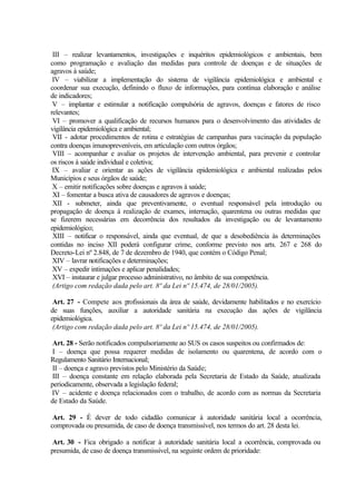 III – realizar levantamentos, investigações e inquéritos epidemiológicos e ambientais, bem
como programação e avaliação das medidas para controle de doenças e de situações de
agravos à saúde;
IV – viabilizar a implementação do sistema de vigilância epidemiológica e ambiental e
coordenar sua execução, definindo o fluxo de informações, para contínua elaboração e análise
de indicadores;
V – implantar e estimular a notificação compulsória de agravos, doenças e fatores de risco
relevantes;
VI – promover a qualificação de recursos humanos para o desenvolvimento das atividades de
vigilância epidemiológica e ambiental;
VII - adotar procedimentos de rotina e estratégias de campanhas para vacinação da população
contra doenças imunopreveníveis, em articulação com outros órgãos;
VIII – acompanhar e avaliar os projetos de intervenção ambiental, para prevenir e controlar
os riscos à saúde individual e coletiva;
IX – avaliar e orientar as ações de vigilância epidemiológica e ambiental realizadas pelos
Municípios e seus órgãos de saúde;
X – emitir notificações sobre doenças e agravos à saúde;
XI – fomentar a busca ativa de causadores de agravos e doenças;
XII - submeter, ainda que preventivamente, o eventual responsável pela introdução ou
propagação de doença à realização de exames, internação, quarentena ou outras medidas que
se fizerem necessárias em decorrência dos resultados da investigação ou de levantamento
epidemiológico;
XIII – notificar o responsável, ainda que eventual, de que a desobediência às determinações
contidas no inciso XII poderá configurar crime, conforme previsto nos arts. 267 e 268 do
Decreto-Lei nº 2.848, de 7 de dezembro de 1940, que contém o Código Penal;
XIV – lavrar notificações e determinações;
XV – expedir intimações e aplicar penalidades;
XVI – instaurar e julgar processo administrativo, no âmbito de sua competência.
(Artigo com redação dada pelo art. 8º da Lei nº 15.474, de 28/01/2005).
Art. 27 - Compete aos profissionais da área de saúde, devidamente habilitados e no exercício
de suas funções, auxiliar a autoridade sanitária na execução das ações de vigilância
epidemiológica.
(Artigo com redação dada pelo art. 8º da Lei nº 15.474, de 28/01/2005).
Art. 28 - Serão notificados compulsoriamente ao SUS os casos suspeitos ou confirmados de:
I – doença que possa requerer medidas de isolamento ou quarentena, de acordo com o
Regulamento Sanitário Internacional;
II – doença e agravo previstos pelo Ministério da Saúde;
III – doença constante em relação elaborada pela Secretaria de Estado da Saúde, atualizada
periodicamente, observada a legislação federal;
IV – acidente e doença relacionados com o trabalho, de acordo com as normas da Secretaria
de Estado da Saúde.
Art. 29 - É dever de todo cidadão comunicar à autoridade sanitária local a ocorrência,
comprovada ou presumida, de caso de doença transmissível, nos termos do art. 28 desta lei.
Art. 30 - Fica obrigado a notificar à autoridade sanitária local a ocorrência, comprovada ou
presumida, de caso de doença transmissível, na seguinte ordem de prioridade:
 