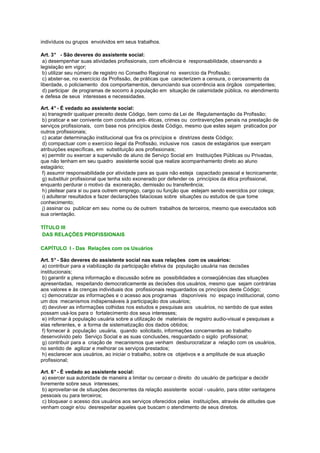 indivíduos ou grupos envolvidos em seus trabalhos.
Art. 3° - São deveres do assistente social:
a) desempenhar suas atividades profissionais, com eficiência e responsabilidade, observando a
legislação em vigor;
b) utilizar seu número de registro no Conselho Regional no exercício da Profissão;
c) abster-se, no exercício da Profissão, de práticas que caracterizem a censura, o cerceamento da
liberdade, o policiamento dos comportamentos, denunciando sua ocorrência aos órgãos competentes;
d) participar de programas de socorro à população em situação de calamidade pública, no atendimento
e defesa de seus interesses e necessidades.
Art. 4° - É vedado ao assistente social:
a) transgredir qualquer preceito deste Código, bem como da Lei de Regulamentação da Profissão;
b) praticar e ser conivente com condutas anti- éticas, crimes ou contravenções penais na prestação de
serviços profissionais, com base nos princípios deste Código, mesmo que estes sejam praticados por
outros profissionais;
c) acatar determinação institucional que fira os princípios e diretrizes deste Código;
d) compactuar com o exercício ilegal da Profissão, inclusive nos casos de estagiários que exerçam
atribuições específicas, em substituição aos profissionais;
e) permitir ou exercer a supervisão de aluno de Serviço Social em Instituições Públicas ou Privadas,
que não tenham em seu quadro assistente social que realize acompanhamento direto ao aluno
estagiário;
f) assumir responsabilidade por atividade para as quais não esteja capacitado pessoal e tecnicamente;
g) substituir profissional que tenha sido exonerado por defender os princípios da ética profissional,
enquanto perdurar o motivo da exoneração, demissão ou transferência;
h) pleitear para si ou para outrem emprego, cargo ou função que estejam sendo exercidos por colega;
i) adulterar resultados e fazer declarações falaciosas sobre situações ou estudos de que tome
conhecimento;
j) assinar ou publicar em seu nome ou de outrem trabalhos de terceiros, mesmo que executados sob
sua orientação.
TÍTULO III
DAS RELAÇÕES PROFISSIONAIS
CAPÍTULO I - Das Relações com os Usuários
Art. 5° - São deveres do assistente social nas suas relações com os usuários:
a) contribuir para a viabilização da participação efetiva da população usuária nas decisões
institucionais;
b) garantir a plena informação e discussão sobre as possibilidades e conseqüências das situações
apresentadas, respeitando democraticamente as decisões dos usuários, mesmo que sejam contrárias
aos valores e às crenças individuais dos profissionais resguardados os princípios deste Código;
c) democratizar as informações e o acesso aos programas disponíveis no espaço institucional, como
um dos mecanismos indispensáveis à participação dos usuários;
d) devolver as informações colhidas nos estudos e pesquisas aos usuários, no sentido de que estes
possam usá-los para o fortalecimento dos seus interesses;
e) informar à população usuária sobre a utilização de materiais de registro audio-visual e pesquisas a
elas referentes, e a forma de sistematização dos dados obtidos;
f) fornecer à população usuária, quando solicitado, informações concernentes ao trabalho
desenvolvido pelo Serviço Social e as suas conclusões, resguardado o sigilo profissional;
g) contribuir para a criação de mecanismos que venham desburocratizar a relação com os usuários,
no sentido de agilizar e melhorar os serviços prestados;
h) esclarecer aos usuários, ao iniciar o trabalho, sobre os objetivos e a amplitude de sua atuação
profissional;
Art. 6° - É vedado ao assistente social:
a) exercer sua autoridade de maneira a limitar ou cercear o direito do usuário de participar e decidir
livremente sobre seus interesses;
b) aproveitar-se de situações decorrentes da relação assistente social - usuário, para obter vantagens
pessoais ou para terceiros;
c) bloquear o acesso dos usuários aos serviços oferecidos pelas instituições, através de atitudes que
venham coagir e/ou desrespeitar aqueles que buscam o atendimento de seus direitos.
 
