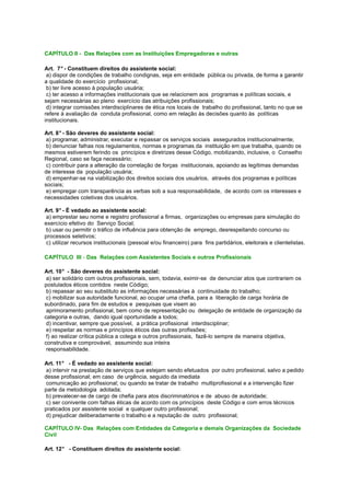 CAPÍTULO II - Das Relações com as Instituições Empregadoras e outras
Art. 7° - Constituem direitos do assistente social:
a) dispor de condições de trabalho condignas, seja em entidade pública ou privada, de forma a garantir
a qualidade do exercício profissional;
b) ter livre acesso à população usuária;
c) ter acesso a informações institucionais que se relacionem aos programas e políticas sociais, e
sejam necessárias ao pleno exercício das atribuições profissionais;
d) integrar comissões interdisciplinares de ética nos locais de trabalho do profissional, tanto no que se
refere à avaliação da conduta profissional, como em relação às decisões quanto às políticas
institucionais.
Art. 8° - São deveres do assistente social:
a) programar, administrar, executar e repassar os serviços sociais assegurados institucionalmente;
b) denunciar falhas nos regulamentos, normas e programas da instituição em que trabalha, quando os
mesmos estiverem ferindo os princípios e diretrizes desse Código, mobilizando, inclusive, o Conselho
Regional, caso se faça necessário;
c) contribuir para a alteração da correlação de forças institucionais, apoiando as legítimas demandas
de interesse da população usuária;
d) empenhar-se na viabilização dos direitos sociais dos usuários, através dos programas e políticas
sociais;
e) empregar com transparência as verbas sob a sua responsabilidade, de acordo com os interesses e
necessidades coletivas dos usuários.
Art. 9° - É vedado ao assistente social:
a) emprestar seu nome e registro profissional a firmas, organizações ou empresas para simulação do
exercício efetivo do Serviço Social;
b) usar ou permitir o tráfico de influência para obtenção de emprego, desrespeitando concurso ou
processos seletivos;
c) utilizar recursos institucionais (pessoal e/ou financeiro) para fins partidários, eleitorais e clientelistas.
CAPÍTULO III - Das Relações com Assistentes Sociais e outros Profissionais
Art. 10° - São deveres do assistente social:
a) ser solidário com outros profissionais, sem, todavia, eximir-se de denunciar atos que contrariem os
postulados éticos contidos neste Código;
b) repassar ao seu substituto as informações necessárias à continuidade do trabalho;
c) mobilizar sua autoridade funcional, ao ocupar uma chefia, para a liberação de carga horária de
subordinado, para fim de estudos e pesquisas que visem ao
aprimoramento profissional, bem como de representação ou delegação de entidade de organização da
categoria e outras, dando igual oportunidade a todos;
d) incentivar, sempre que possível, a prática profissional interdisciplinar;
e) respeitar as normas e princípios éticos das outras profissões;
f) ao realizar crítica pública a colega e outros profissionais, fazê-lo sempre de maneira objetiva,
construtiva e comprovável, assumindo sua inteira
responsabilidade.
Art. 11° - É vedado ao assistente social:
a) intervir na prestação de serviços que estejam sendo efetuados por outro profissional, salvo a pedido
desse profissional; em caso de urgência, seguido da imediata
comunicação ao profissional; ou quando se tratar de trabalho multiprofissional e a intervenção fizer
parte da metodologia adotada;
b) prevalecer-se de cargo de chefia para atos discriminatórios e de abuso de autoridade;
c) ser conivente com falhas éticas de acordo com os princípios deste Código e com erros técnicos
praticados por assistente social e qualquer outro profissional;
d) prejudicar deliberadamente o trabalho e a reputação de outro profissional;
CAPÍTULO IV- Das Relações com Entidades da Categoria e demais Organizações da Sociedade
Civil
Art. 12° - Constituem direitos do assistente social:
 