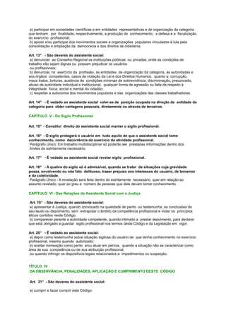 a) participar em sociedades científicas e em entidades representativas e de organização da categoria
que tenham por finalidade, respectivamente, a produção de conhecimento, a defesa e a fiscalização
do exercício profissional;
b) apoiar e/ou participar dos movimentos sociais e organizações populares vinculados à luta pela
consolidação e ampliação da democracia e dos direitos de cidadania.
Art. 13° - São deveres do assistente social:
a) denunciar ao Conselho Regional as instituições públicas ou privadas, onde as condições de
trabalho não sejam dignas ou possam prejudicar os usuários
ou profissionais;
b) denunciar, no exercício da profissão, às entidades de organização da categoria, às autoridades e
aos órgãos competentes, casos de violação da Lei e dos Direitos Humanos, quanto a: corrupção,
maus tratos, torturas, ausência de condições mínimas de sobrevivência, discriminação, preconceito,
abuso de autoridade individual e institucional, qualquer forma de agressão ou falta de respeito à
integridade física, social e mental do cidadão;
c) respeitar a autonomia dos movimentos populares e das organizações das classes trabalhadoras.
Art. 14° - É vedado ao assistente social valer-se de posição ocupada na direção de entidade da
categoria para obter vantagens pessoais, diretamente ou através de terceiros.
CAPÍTULO V - Do Sigilo Profissional
Art. 15° - Constitui direito do assistente social manter o sigilo profissional.
Art. 16° - O sigilo protegerá o usuário em tudo aquilo de que o assistente social tome
conhecimento, como decorrência do exercício da atividade profissional.
Parágrafo Único: Em trabalho multidisciplinar só poderão ser prestadas informações dentro dos
limites do estritamente necessário.
Art. 17° - É vedado ao assistente social revelar sigilo profissional.
Art. 18° - A quebra do sigilo só é admissível, quando se tratar de situações cuja gravidade
possa, envolvendo ou não fato delituoso, trazer prejuízo aos interesses do usuário, de terceiros
e da coletividade.
Parágrafo Único - A revelação será feita dentro do estritamente necessário, quer em relação ao
assunto revelado, quer ao grau e número de pessoas que dele devam tomar conhecimento.
CAPÍTULO VI - Das Relações do Assistente Social com a Justiça
Art. 19° - São deveres do assistente social:
a) apresentar à Justiça, quando convocado na qualidade de perito ou testemunha, as conclusões do
seu laudo ou depoimento, sem extrapolar o âmbito da competência profissional e violar os princípios
éticos contidos neste Código.
b) comparecer perante a autoridade competente, quando intimado a prestar depoimento, para declarar
que está obrigado a guardar sigilo profissional nos termos deste Código e da Legislação em vigor.
Art. 20° - É vedado ao assistente social:
a) depor como testemunha sobre situação sigilosa do usuário de que tenha conhecimento no exercício
profissional, mesmo quando autorizado;
b) aceitar nomeação como perito e/ou atuar em perícia, quando a situação não se caracterizar como
área de sua competência ou de sua atribuição profissional,
ou quando infringir os dispositivos legais relacionados a impedimentos ou suspeição.
TÍTULO IV
DA OBSERVÂNCIA, PENALIDADES, APLICAÇÃO E CUMPRIMENTO DESTE CÓDIGO
Art. 21° - São deveres do assistente social:
a) cumprir e fazer cumprir este Código;
 
