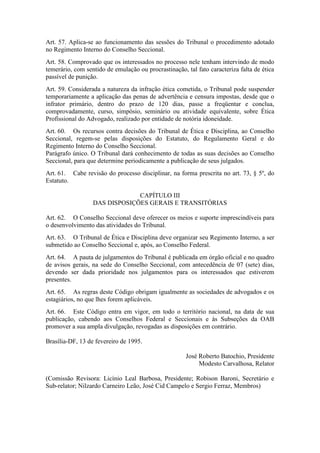 Art. 57. Aplica-se ao funcionamento das sessões do Tribunal o procedimento adotado
no Regimento Interno do Conselho Seccional.
Art. 58. Comprovado que os interessados no processo nele tenham intervindo de modo
temerário, com sentido de emulação ou procrastinação, tal fato caracteriza falta de ética
passível de punição.
Art. 59. Considerada a natureza da infração ética cometida, o Tribunal pode suspender
temporariamente a aplicação das penas de advertência e censura impostas, desde que o
infrator primário, dentro do prazo de 120 dias, passe a freqüentar e conclua,
comprovadamente, curso, simpósio, seminário ou atividade equivalente, sobre Ética
Profissional do Advogado, realizado por entidade de notória idoneidade.
Art. 60. Os recursos contra decisões do Tribunal de Ética e Disciplina, ao Conselho
Seccional, regem-se pelas disposições do Estatuto, do Regulamento Geral e do
Regimento Interno do Conselho Seccional.
Parágrafo único. O Tribunal dará conhecimento de todas as suas decisões ao Conselho
Seccional, para que determine periodicamente a publicação de seus julgados.
Art. 61. Cabe revisão do processo disciplinar, na forma prescrita no art. 73, § 5º, do
Estatuto.
CAPÍTULO III
DAS DISPOSIÇÕES GERAIS E TRANSITÓRIAS
Art. 62. O Conselho Seccional deve oferecer os meios e suporte imprescindíveis para
o desenvolvimento das atividades do Tribunal.
Art. 63. O Tribunal de Ética e Disciplina deve organizar seu Regimento Interno, a ser
submetido ao Conselho Seccional e, após, ao Conselho Federal.
Art. 64. A pauta de julgamentos do Tribunal é publicada em órgão oficial e no quadro
de avisos gerais, na sede do Conselho Seccional, com antecedência de 07 (sete) dias,
devendo ser dada prioridade nos julgamentos para os interessados que estiverem
presentes.
Art. 65. As regras deste Código obrigam igualmente as sociedades de advogados e os
estagiários, no que lhes forem aplicáveis.
Art. 66. Este Código entra em vigor, em todo o território nacional, na data de sua
publicação, cabendo aos Conselhos Federal e Seccionais e às Subseções da OAB
promover a sua ampla divulgação, revogadas as disposições em contrário.
Brasília-DF, 13 de fevereiro de 1995.
José Roberto Batochio, Presidente
Modesto Carvalhosa, Relator
(Comissão Revisora: Licínio Leal Barbosa, Presidente; Robison Baroni, Secretário e
Sub-relator; Nilzardo Carneiro Leão, José Cid Campelo e Sergio Ferraz, Membros)
 