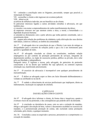 VI – estimular a conciliação entre os litigantes, prevenindo, sempre que possível, a
instauração de litígios;
VII – aconselhar o cliente a não ingressar em aventura judicial;
VIII – abster-se de:
a) utilizar de influência indevida, em seu benefício ou do cliente;
b) patrocinar interesses ligados a outras atividades estranhas à advocacia, em que
também atue;
c) vincular o seu nome a empreendimentos de cunho manifestamente duvidoso;
d) emprestar concurso aos que atentem contra a ética, a moral, a honestidade e a
dignidade da pessoa humana;
e) entender-se diretamente com a parte adversa que tenha patrono constituído, sem o
assentimento deste.
IX – pugnar pela solução dos problemas da cidadania e pela efetivação dos seus direitos
individuais, coletivos e difusos, no âmbito da comunidade.
Art. 3º O advogado deve ter consciência de que o Direito é um meio de mitigar as
desigualdades para o encontro de soluções justas e que a lei é um instrumento para
garantir a igualdade de todos.
Art. 4º O advogado vinculado ao cliente ou constituinte, mediante relação
empregatícia ou por contrato de prestação permanente de serviços, integrante de
departamento jurídico, ou órgão de assessoria jurídica, público ou privado, deve zelar
pela sua liberdade e independência.
Parágrafo único. É legítima a recusa, pelo advogado, do patrocínio de pretensão
concernente a lei ou direito que também lhe seja aplicável, ou contrarie expressa
orientação sua, manifestada anteriormente.
Art. 5º O exercício da advocacia é incompatível com qualquer procedimento de
mercantilização.
Art. 6º É defeso ao advogado expor os fatos em Juízo falseando deliberadamente a
verdade ou estribando-se na má-fé.
Art. 7º É vedado o oferecimento de serviços profissionais que impliquem, direta ou
indiretamente, inculcação ou captação de clientela.
CAPÍTULO II
DAS RELAÇÕES COM O CLIENTE
Art. 8º O advogado deve informar o cliente, de forma clara e inequívoca, quanto a
eventuais riscos da sua pretensão, e das conseqüências que poderão advir da demanda.
Art. 9º A conclusão ou desistência da causa, com ou sem a extinção do mandato,
obriga o advogado à devolução de bens, valores e documentos recebidos no exercício do
mandato, e à pormenorizada prestação de contas, não excluindo outras prestações
solicitadas, pelo cliente, a qualquer momento.
Art. 10. Concluída a causa ou arquivado o processo, presumem-se o cumprimento e a
cessação do mandato.
 