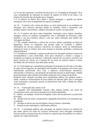 § 5º O uso das expressões “escritório de advocacia” ou “sociedade de advogados” deve
estar acompanhado da indicação de número de registro na OAB ou do nome e do
número de inscrição dos advogados que o integrem.
§ 6º O anúncio, no Brasil, deve adotar o idioma português, e, quando em idioma
estrangeiro, deve estar acompanhado da respectiva tradução.
Art. 30. O anúncio sob a forma de placas, na sede profissional ou na residência do
advogado, deve observar discrição quanto ao conteúdo, forma e dimensões, sem
qualquer aspecto mercantilista, vedada a utilização de outdoor ou equivalente.
Art. 31. O anúncio não deve conter fotografias, ilustrações, cores, figuras, desenhos,
logotipos, marcas ou símbolos incompatíveis com a sobriedade da advocacia, sendo
proibido o uso dos símbolos oficiais e dos que sejam utilizados pela Ordem dos
Advogados do Brasil.
§ 1º São vedadas referências a valores dos serviços, tabelas, gratuidade ou forma de
pagamento, termos ou expressões que possam iludir ou confundir o público,
informações de serviços jurídicos suscetíveis de implicar, direta ou indiretamente,
captação de causa ou clientes, bem como menção ao tamanho, qualidade e estrutura da
sede profissional.
§ 2º Considera-se imoderado o anúncio profissional do advogado mediante remessa de
correspondência a uma coletividade, salvo para comunicar a clientes e colegas a
instalação ou mudança de endereço, a indicação expressa do seu nome e escritório em
partes externas de veículo, ou a inserção de seu nome em anúncio relativo a outras
atividades não advocatícias, faça delas parte ou não.
Art. 32. O advogado que eventualmente participar de programa de televisão ou de rádio,
de entrevista na imprensa, de reportagem televisionada ou de qualquer outro meio, para
manifestação profissional, deve visar a objetivos exclusivamente ilustrativos,
educacionais e instrutivos, sem propósito de promoção pessoal ou profissional, vedados
pronunciamentos sobre métodos de trabalho usados por seus colegas de profissão.
Parágrafo único. Quando convidado para manifestação pública, por qualquer modo e
forma, visando ao esclarecimento de tema jurídico de interesse geral, deve o advogado
evitar insinuações a promoção pessoal ou profissional, bem como o debate de caráter
sensacionalista.
Art. 33. O advogado deve abster-se de:
I – responder com habitualidade consulta sobre matéria jurídica, nos meios de
comunicação social, com intuito de promover-se profissionalmente;
II – debater, em qualquer veículo de divulgação, causa sob seu patrocínio ou patrocínio
de colega;
III – abordar tema de modo a comprometer a dignidade da profissão e da instituição que
o congrega;
IV – divulgar ou deixar que seja divulgada a lista de clientes e demandas;
V – insinuar-se para reportagens e declarações públicas.
Art. 34. A divulgação pública, pelo advogado, de assuntos técnicos ou jurídicos de
que tenha ciência em razão do exercício profissional como advogado constituído,
assessor jurídico ou parecerista, deve limitar-se a aspectos que não quebrem ou violem o
segredo ou o sigilo profissional.
CAPÍTULO V
 