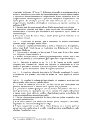 ressalvada a hipótese do § 2º do art. 73 do Estatuto, designada, se reputada necessária, a
audiência para oitiva do interessado, do representado e das testemunhas. O interessado e
o representado deverão incumbir-se do comparecimento de suas testemunhas, a não ser
que prefiram suas intimações pessoais, o que deverá ser requerido na representação e na
defesa prévia. As intimações pessoais não serão renovadas em caso de não-
comparecimento, facultada a substituição de testemunhas, se presente a substituta na
audiência. (NR)6
§ 3º O relator pode determinar a realização de diligências que julgar convenientes.
§ 4º Concluída a instrução, será aberto o prazo sucessivo de 15 (quinze) dias para a
apresentação de razões finais pelo interessado e pelo representado, após a juntada da
última intimação.
§ 5º Extinto o prazo das razões finais, o relator profere parecer preliminar, a ser
submetido ao Tribunal.
Art. 53. O Presidente do Tribunal, após o recebimento do processo devidamente
instruído, designa relator para proferir o voto.
§ 1º O processo é inserido automaticamente na pauta da primeira sessão de julgamento,
após o prazo de 20 (vinte) dias de seu recebimento pelo Tribunal, salvo se o relator
determinar diligências.
§ 2º O representado é intimado pela Secretaria do Tribunal para a defesa oral na sessão,
com 15 (quinze) dias de antecedência.
§ 3º A defesa oral é produzida na sessão de julgamento perante o Tribunal, após o voto
do relator, no prazo de 15 (quinze) minutos, pelo representado ou por seu advogado.
Art. 54. Ocorrendo a hipótese do art. 70, § 3º, do Estatuto, na sessão especial
designada pelo Presidente do Tribunal, são facultadas ao representado ou ao seu
defensor a apresentação de defesa, a produção de prova e a sustentação oral, restritas,
entretanto, à questão do cabimento, ou não, da suspensão preventiva.
Art. 55. O expediente submetido à apreciação do Tribunal é autuado pela Secretaria,
registrado em livro próprio e distribuído às Seções ou Turmas julgadoras, quando
houver.
Art. 56. As consultas formuladas recebem autuação em apartado, e a esse processo
são designados relator e revisor, pelo Presidente.
§ 1º O relator e o revisor têm prazo de dez (10) dias, cada um, para elaboração de seus
pareceres, apresentando-os na primeira sessão seguinte, para julgamento.
§ 2º Qualquer dos membros pode pedir vista do processo pelo prazo de uma sessão e
desde que a matéria não seja urgente, caso em que o exame deve ser procedido durante
a mesma sessão. Sendo vários os pedidos, a Secretaria providencia a distribuição do
prazo, proporcionalmente, entre os interessados.
§ 3º Durante o julgamento e para dirimir dúvidas, o relator e o revisor, nessa ordem, têm
preferência na manifestação.
§ 4º O relator permitirá aos interessados produzir provas, alegações e arrazoados,
respeitado o rito sumário atribuído por este Código.
§ 5º Após o julgamento, os autos vão ao relator designado ou ao membro que tiver
parecer vencedor para lavratura de acórdão, contendo ementa a ser publicada no órgão
oficial do Conselho Seccional.
6
Ver Proposição n. 0042/2002/COP (DJ, 03.02.2003, p. 574, S.1).
 