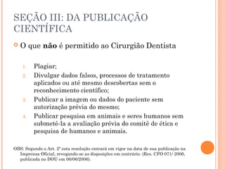 SEÇÃO III: DA PUBLICAÇÃO
CIENTÍFICA
 O que não é permitido ao Cirurgião Dentista 
1. Plagiar;
2. Divulgar dados falsos, processos de tratamento
aplicados ou até mesmo descobertas sem o
reconhecimento científico;
3. Publicar a imagem ou dados do paciente sem
autorização prévia do mesmo;
4. Publicar pesquisa em animais e seres humanos sem
submetê-la a avaliação prévia do comitê de ética e
pesquisa de humanos e animais.
OBS: Segundo o Art. 2º esta resolução entrará em vigor na data de sua publicação na
Imprensa Oficial, revogando-se as disposições em contrário. (Res. CFO 071/ 2006,
publicada no DOU em 06/06/2006).
 