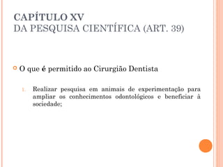 CAPÍTULO XV
DA PESQUISA CIENTÍFICA (ART. 39)
 O que é permitido ao Cirurgião Dentista 
1. Realizar pesquisa em animais de experimentação para
ampliar os conhecimentos odontológicos e beneficiar à
sociedade;
 