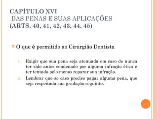 CAPÍTULO XVI
 DAS PENAS E SUAS APLICAÇÕES
(ARTS. 40, 41, 42, 43, 44, 45)
 O que é permitido ao Cirurgião Dentista
1. Exigir que sua pena seja atenuada em caso de nunca
ter sido antes condenado por alguma infração ética e
ter tentado pelo menos reparar sua infração.
2. Lembrar que se caso precise pagar alguma pena, que
seja respeitada sua gradação seguinte.
 