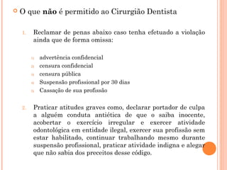  O que não é permitido ao Cirurgião Dentista 
1. Reclamar de penas abaixo caso tenha efetuado a violação
ainda que de forma omissa:
1) advertência confidencial
2) censura confidencial
3) censura pública
4) Suspensão profissional por 30 dias
5) Cassação de sua profissão
2. Praticar atitudes graves como, declarar portador de culpa
a alguém conduta antiética de que o saiba inocente,
acobertar o exercício irregular e exercer atividade
odontológica em entidade ilegal, exercer sua profissão sem
estar habilitado, continuar trabalhando mesmo durante
suspensão profissional, praticar atividade indigna e alegar
que não sabia dos preceitos desse código.
 