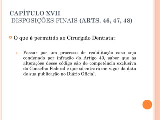 CAPÍTULO XVII
 DISPOSIÇÕES FINAIS (ARTS. 46, 47, 48)
 O que é permitido ao Cirurgião Dentista:
1. Passar por um processo de reabilitação caso seja
condenado por infração do Artigo 40, saber que as
alterações desse código são de competência exclusiva
do Conselho Federal e que só entrará em vigor da data
de sua publicação no Diário Oficial.
 