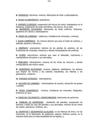 101




d. AMONIACO: letrineros, mineros, fabricantes de hielo y estampadores;

e. ÁCIDO FLUORHÍDRICO: grabadores;

f. VAPORES CLOROSOS: preparación del cloruro de calcio, trabajadores en el
blanqueo, preparación de ácido clorhídrico, del cloruro, de la sosa;
g. ANHÍDRIDO SULFUROSO: fabricantes de ácido sulfúrico, tintoreros,
papeleros de colores y estampadores:

h. ÓXIDO DE CARBONO: caldereros, fundidores de minerales y mineros;

i. ÁCIDO CARBÓNICO: los mismos obreros que para el óxido de carbono, y
además, poceros y letrineros;

j. ARSÉNICO: arsenisismo: obreros de las plantas de arsénico, de las
fundiciones de minerales, tintoreros y demás manipuladores del arsénico;

k. PLOMO: saturnismos: pintores que usan el albayalde, impresores y
manipuladores del plomo y sus derivados:

l. MERCURIO: hidrargirismo: mineros de las minas de mercurio y demás
manipuladores del mismo metal;

ll. HIDRÓGENO SULFURADO: mineros, algiberos, albañaleros, los obreros
que limpian los hornos y las tuberías industriales, las retortas y los
gasómetros, vinateros;

m. VAPORES NITROSOS: estampadores;

n. SULFURO DE CARBONO: vulcanizadores de caucho, extracción de grasas
y aceites;

ñ. ÁCIDO CIANHÍDRICO:        mineros, fundidores de minerales, fotógrafos,
tintoreros en azul;

o. ESENCIAS COLORANTES, HIDROCARBUROS: fabricantes de perfumes;

p. CARBURO DE HIDRÓGENO: destilación del petróleo, preparación de
barnices y todos los usos del petróleo y sus derivados: mineros de las minas
de carbón, petroleros, choferes, etc.;

q. CROMATOS Y BICROMATOS ALCALINOS: en las fábricas de tinta y en las
tintorerías, en la fabricación de explosivos, pólvora, fósforos suecos, en la
industria textil para la impermeabilidad de los tejidos; y,
 