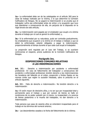 105




1a.- La enfermedad debe ser de las catalogadas en el artículo 369 para la
clase de trabajo realizado por la víctima, o la que determine la Comisión
Calificadora de Riesgos. No se pagará la indemnización si se prueba que el
trabajador sufría esa enfermedad antes de entrar a la ocupación que tuvo
que abandonar a consecuencia de ella, sin perjuicio de lo dispuesto en la
regla tercera de este artículo;

2a.- La indemnización será pagada por el empleador que ocupó a la víctima
durante el trabajo por el cual se generó la enfermedad; y,

3a.- Si la enfermedad por su naturaleza, pudo ser contraída gradualmente,
los empleadores que ocuparon a la víctima en el trabajo o trabajos a que se
debió la enfermedad, estarán obligados a pagar la indemnización,
proporcionalmente al tiempo durante el que cada cual ocupó al trabajador.

La proporción será regulada por el Juez del Trabajo, si se suscitare
controversia al respecto, previa audiencia de la Comisión Calificadora de
Riesgos.

                      Parágrafo 3ro.
            DISPOSICIONES COMUNES RELATIVAS
                 A LAS INDEMNIZACIONES

Art. 383.-       Derecho a indemnización por accidente o enfermedad
profesional.- En caso de fallecimiento del trabajador a consecuencia del
accidente o enfermedad profesional, tendrán derecho a las indemnizaciones
los herederos del fallecido en el orden, proporción y límites fijados en las
normas civiles que reglan la sucesión intestada, salvo lo prescrito en el
artículo siguiente.

Art. 384.- Falta de derecho a indemnización.- No tendrán derecho a la
indemnización:

1o.- El varón mayor de dieciocho años, a no ser que por incapacidad total y
permanente para el trabajo y que por carecer de bienes se halle en
condiciones de no poder subsistir por sí mismo. La incapacidad y la carencia
de bienes posteriores a la muerte del trabajador, no dan derecho a la
indemnización.

Toda persona que pasa de sesenta años se entenderá incapacitada para el
trabajo en los términos del numeral anterior;

2o.- Las descendientes casadas a la fecha del fallecimiento de la víctima;
 