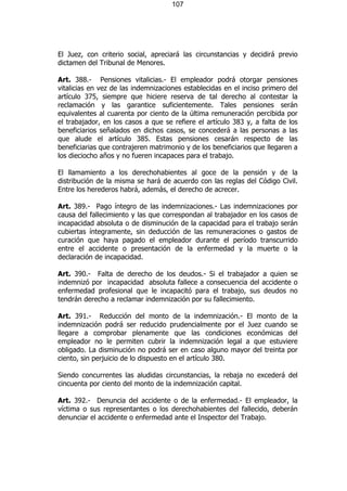 107




El Juez, con criterio social, apreciará las circunstancias y decidirá previo
dictamen del Tribunal de Menores.

Art. 388.- Pensiones vitalicias.- El empleador podrá otorgar pensiones
vitalicias en vez de las indemnizaciones establecidas en el inciso primero del
artículo 375, siempre que hiciere reserva de tal derecho al contestar la
reclamación y las garantice suficientemente. Tales pensiones serán
equivalentes al cuarenta por ciento de la última remuneración percibida por
el trabajador, en los casos a que se refiere el artículo 383 y, a falta de los
beneficiarios señalados en dichos casos, se concederá a las personas a las
que alude el artículo 385. Estas pensiones cesarán respecto de las
beneficiarias que contrajeren matrimonio y de los beneficiarios que llegaren a
los dieciocho años y no fueren incapaces para el trabajo.

El llamamiento a los derechohabientes al goce de la pensión y de la
distribución de la misma se hará de acuerdo con las reglas del Código Civil.
Entre los herederos habrá, además, el derecho de acrecer.

Art. 389.- Pago íntegro de las indemnizaciones.- Las indemnizaciones por
causa del fallecimiento y las que correspondan al trabajador en los casos de
incapacidad absoluta o de disminución de la capacidad para el trabajo serán
cubiertas íntegramente, sin deducción de las remuneraciones o gastos de
curación que haya pagado el empleador durante el período transcurrido
entre el accidente o presentación de la enfermedad y la muerte o la
declaración de incapacidad.

Art. 390.- Falta de derecho de los deudos.- Si el trabajador a quien se
indemnizó por incapacidad absoluta fallece a consecuencia del accidente o
enfermedad profesional que le incapacitó para el trabajo, sus deudos no
tendrán derecho a reclamar indemnización por su fallecimiento.

Art. 391.- Reducción del monto de la indemnización.- El monto de la
indemnización podrá ser reducido prudencialmente por el Juez cuando se
llegare a comprobar plenamente que las condiciones económicas del
empleador no le permiten cubrir la indemnización legal a que estuviere
obligado. La disminución no podrá ser en caso alguno mayor del treinta por
ciento, sin perjuicio de lo dispuesto en el artículo 380.

Siendo concurrentes las aludidas circunstancias, la rebaja no excederá del
cincuenta por ciento del monto de la indemnización capital.

Art. 392.- Denuncia del accidente o de la enfermedad.- El empleador, la
víctima o sus representantes o los derechohabientes del fallecido, deberán
denunciar el accidente o enfermedad ante el Inspector del Trabajo.
 