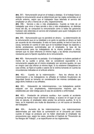 109




Art. 397.- Remuneración anual en el trabajo a destajo.- Si el trabajo fuese a
destajo la remuneración anual se determinará por las reglas contenidas en el
artículo anterior, según que el trabajador haya laborado al servicio del
empleador un año o menos de un año, respectivamente.
Art. 398.- Servicio a dos o más empleadores.- Cuando se trate de un
trabajador que sirva o haya servido a dos o más empleadores, en distintas
horas del día, se computará la remuneración como si todas las ganancias
hubiesen sido obtenidas en servicio del empleador para quien trabajaba en el
momento del accidente.

Art. 399.- Remuneración que no percibirá en dinero.- La determinación de
la remuneración que en su totalidad o en parte no perciba en dinero se hará
por acuerdo de los interesados. Si esto no fuere posible, la hará el Juez de la
causa, tomando en cuenta el valor que en la localidad tengan las especies y
demás prestaciones suministradas por el empleador, la tasa de las
remuneraciones para los trabajadores de la misma profesión u oficio,
siempre que no sean inferiores al mínimo legal, y las demás circunstancias
necesarias para la fijación equitativa de la remuneración.

Art. 400.- Remuneración no pactada.- Si el trabajador no hubiere pactado el
monto de su sueldo o jornal, éste se considerará equivalente a la
remuneración pagada por el mismo empleador por servicios iguales, sin que
en ningún caso sea inferior al mínimo legal. Si no existieren trabajadores en
caso similar, se fijará el sueldo o salario de la víctima tomando en cuenta las
circunstancias indicadas en el artículo anterior.

Art. 401.-    Cuantía de la indemnización.-      Para los efectos de la
indemnización a los trabajadores no afiliados al Instituto Ecuatoriano de
Seguridad Social se tomarán en consideración las mismas cantidades que
paga dicho Instituto a sus afiliados.

Art. 402.- Estipulación de indemnizaciones.- Los trabajadores podrán
estipular con sus empleadores, indemnizaciones mayores que las
establecidas por este Código para el caso de accidente o enfermedad.

Art. 403.- Prestación de primeros auxilios.- Aun cuando el accidente
provenga de fuerza mayor extraña al trabajo, si acaece en el lugar en que
éste se ejecuta, el empleador debe prestar los primeros auxilios. Si no lo
hace, se le impondrá una multa de doscientos a un mil sucres en beneficio
del trabajador.

Art. 404.-      Aumento de las indemnizaciones.- Las indemnizaciones
determinadas por este título se aumentarán en el cincuenta por ciento
cuando el riesgo se produzca por no haber observado el empleador las
precauciones que, según los casos, prescriba el Capítulo de "Prevención de
los Riesgos del Trabajo", o se especificaren en los reglamentos.
 