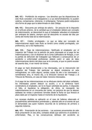 110




Art. 405.- Prohibición de enajenar.- Los derechos que las disposiciones de
este título conceden a los trabajadores o a sus derechohabientes no pueden
cederse, compensarse, retenerse, ni embargarse. Tampoco podrá estipularse
otra forma de pago que la determinada en este Código.

Art. 406.- Descuento por anticipo de salario.- Sin perjuicio de lo dispuesto
en el artículo anterior, de la cantidad que el empleador debiere por concepto
de indemnización, se descontará lo que el trabajador adeudare al empleador
por anticipos de salario, siempre que tal descuento no exceda del diez por
ciento del monto total de la indemnización.

Art. 407.-     Crédito privilegiado.- Lo que se deba por concepto de
indemnizaciones según este título se tendrá como crédito privilegiado, con
preferencia, aun a los hipotecarios.

Art. 408.- Pago de indemnizaciones.- Notificado el empleador por el
Inspector del Trabajo con la petición de parte interesada en el pago de las
indemnizaciones y con el dictamen de la Junta Calificadora de Riesgos, o con
la partida de defunción del trabajador que falleciere a consecuencia de un
accidente o enfermedad profesional, deberá cubrir el valor de tales
indemnizaciones dentro del plazo que se le conceda, el que no podrá exceder
de sesenta días, ni ser menor de treinta.

El pago se hará directamente a los interesados, con la intervención del
Inspector del Trabajo. Del particular se dejará constancia en acta
entregándose, sin costo alguno, sendas copias de ella a los interesados y
remitiéndose otra, el mismo día, a la Dirección General del Trabajo y al
Tribunal de Menores, en caso de haber menores interesados.

Si el pago de las indemnizaciones no se efectuare dentro del plazo señalado,
los interesados podrán deducir su acción; y si la sentencia fuere
condenatoria al empleador, así no lo hayan solicitado las partes, ni dispuesto
el fallo, al liquidarse la obligación, de oficio, se recargarán las
indemnizaciones en un cincuenta por ciento, sin perjuicio de que se abonen
dobladas las rentas o pensiones vencidas desde la fecha en que feneció el
plazo dado por el inspector hasta el momento de la liquidación.

Los recargos aludidos se aplicarán en el caso de haberse observado el
procedimiento administrativo preindicado y, además sólo en el evento de que
el demandado sea quien hubiere recurrido de la sentencia de primera o
segunda instancia.

Art. 409.- Prescripción de las acciones.- Las acciones provenientes de este
título prescribirán en dos años, contados desde que sobrevino el accidente o
enfermedad. Mas, si las consecuencias dañosas del accidente se
 