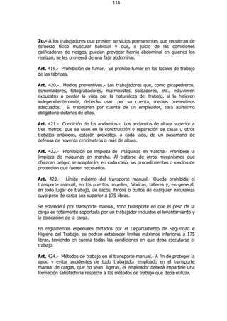 114




7o.- A los trabajadores que presten servicios permanentes que requieran de
esfuerzo físico muscular habitual y que, a juicio de las comisiones
calificadoras de riesgos, puedan provocar hernia abdominal en quienes los
realizan, se les proveerá de una faja abdominal.

Art. 419.- Prohibición de fumar.- Se prohíbe fumar en los locales de trabajo
de las fábricas.

Art. 420.- Medios preventivos.- Los trabajadores que, como picapedreros,
esmeriladores, fotograbadores, marmolistas, soldadores, etc., estuvieren
expuestos a perder la vista por la naturaleza del trabajo, si lo hicieren
independientemente, deberán usar, por su cuenta, medios preventivos
adecuados. Si trabajaren por cuenta de un empleador, será asimismo
obligatorio dotarles de ellos.

Art. 421.- Condición de los andamios.- Los andamios de altura superior a
tres metros, que se usen en la construcción o reparación de casas u otros
trabajos análogos, estarán provistos, a cada lado, de un pasamano de
defensa de noventa centímetros o más de altura.

Art. 422.- Prohibición de limpieza de máquinas en marcha.- Prohíbese la
limpieza de máquinas en marcha. Al tratarse de otros mecanismos que
ofrezcan peligro se adoptarán, en cada caso, los procedimientos o medios de
protección que fueren necesarios.

Art. 423.- Límite máximo del transporte manual.- Queda prohibido el
transporte manual, en los puertos, muelles, fábricas, talleres y, en general,
en todo lugar de trabajo, de sacos, fardos o bultos de cualquier naturaleza
cuyo peso de carga sea superior a 175 libras.

Se entenderá por transporte manual, todo transporte en que el peso de la
carga es totalmente soportada por un trabajador incluidos el levantamiento y
la colocación de la carga.

En reglamentos especiales dictados por el Departamento de Seguridad e
Higiene del Trabajo, se podrán establecer límites máximos inferiores a 175
libras, teniendo en cuenta todas las condiciones en que deba ejecutarse el
trabajo.

Art. 424.- Métodos de trabajo en el transporte manual.- A fin de proteger la
salud y evitar accidentes de todo trabajador empleado en el transporte
manual de cargas, que no sean ligeras, el empleador deberá impartirle una
formación satisfactoria respecto a los métodos de trabajo que deba utilizar.
 