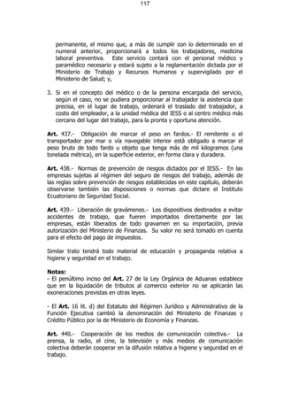 117




   permanente, el mismo que, a más de cumplir con lo determinado en el
   numeral anterior, proporcionará a todos los trabajadores, medicina
   laboral preventiva. Este servicio contará con el personal médico y
   paramédico necesario y estará sujeto a la reglamentación dictada por el
   Ministerio de Trabajo y Recursos Humanos y supervigilado por el
   Ministerio de Salud; y,

3. Si en el concepto del médico o de la persona encargada del servicio,
   según el caso, no se pudiera proporcionar al trabajador la asistencia que
   precisa, en el lugar de trabajo, ordenará el traslado del trabajador, a
   costo del empleador, a la unidad médica del IESS o al centro médico más
   cercano del lugar del trabajo, para la pronta y oportuna atención.

Art. 437.- Obligación de marcar el peso en fardos.- El remitente o el
transportador por mar o vía navegable interior está obligado a marcar el
peso bruto de todo fardo u objeto que tenga más de mil kilogramos (una
tonelada métrica), en la superficie exterior, en forma clara y duradera.

Art. 438.- Normas de prevención de riesgos dictados por el IESS.- En las
empresas sujetas al régimen del seguro de riesgos del trabajo, además de
las reglas sobre prevención de riesgos establecidas en este capítulo, deberán
observarse también las disposiciones o normas que dictare el Instituto
Ecuatoriano de Seguridad Social.

Art. 439.- Liberación de gravámenes.- Los dispositivos destinados a evitar
accidentes de trabajo, que fueren importados directamente por las
empresas, están liberados de todo gravamen en su importación, previa
autorización del Ministerio de Finanzas. Su valor no será tomado en cuenta
para el efecto del pago de impuestos.

Similar trato tendrá todo material de educación y propaganda relativa a
higiene y seguridad en el trabajo.

Notas:
- El penúltimo inciso del Art. 27 de la Ley Orgánica de Aduanas establece
que en la liquidación de tributos al comercio exterior no se aplicarán las
exoneraciones previstas en otras leyes.

- El Art. 16 lit. d) del Estatuto del Régimen Jurídico y Administrativo de la
Función Ejecutiva cambió la denominación del Ministerio de Finanzas y
Crédito Público por la de Ministerio de Economía y Finanzas.

Art. 440.- Cooperación de los medios de comunicación colectiva.- La
prensa, la radio, el cine, la televisión y más medios de comunicación
colectiva deberán cooperar en la difusión relativa a higiene y seguridad en el
trabajo.
 
