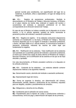 131




   general reunida para constituirlos, con especificación del lugar de su
   residencia, la profesión, oficio o especialidad y el lugar de trabajo de los
   integrantes.

Art. 451.-      Registro de asociaciones profesionales.- Recibida la
documentación en el Ministerio de Trabajo y Recursos Humanos, el Ministro,
en el plazo máximo de treinta días, ordenará el registro del nombre y
característica del sindicato o asociación profesional en el libro
correspondiente de la Dirección General del Trabajo.

En caso de que el Ministro no hubiere cumplido con lo dispuesto en el inciso
anterior, o en el artículo siguiente, quedará de hecho reconocida la
personería jurídica del sindicato o asociación profesional.

Art. 452.- Negativa de registro.- Si los estatutos contuvieren disposiciones
contrarias a la Constitución o a las leyes, el Ministro de Trabajo y Recursos
Humanos dispondrá que no se registre el sindicato o asociación profesional,
y dentro del plazo fijado en el artículo anterior, lo comunicará al sindicato o
asociación profesional, indicando las razones de orden legal que
fundamenten la negativa.

Art. 453.- Modificación de los estatutos.- Toda modificación de los estatutos
será aprobada por la asamblea general del sindicato o asociación profesional,
el mismo que remitirá tres copias de dicha reforma al Ministerio de Trabajo y
Recursos Humanos, con la certificación de las sesiones en las que se las haya
discutido y aprobado.

Con esta documentación, el Ministro procederá conforme a lo dispuesto en
los artículos anteriores.

Art. 454.- Contenido de los estatutos.- Los estatutos deberán contener
disposiciones relativas a las siguientes materias:

1a.- Denominación social y domicilio del sindicato o asociación profesional;

2a.- Representación legal del mismo;

3a.- Forma de organizar la directiva, con determinación del número,
denominación, período, deberes y atribuciones de sus miembros, requisitos
para ser elegidos, causales y procedimientos de remoción;

4a.- Obligaciones y derechos de los afiliados;

5a.- Condiciones para la admisión de nuevos socios;
6a.- Procedimiento para la fijación de cuotas o contribuciones ordinarias y
extraordinarias, forma de pago y determinación del objeto de las primeras;
 