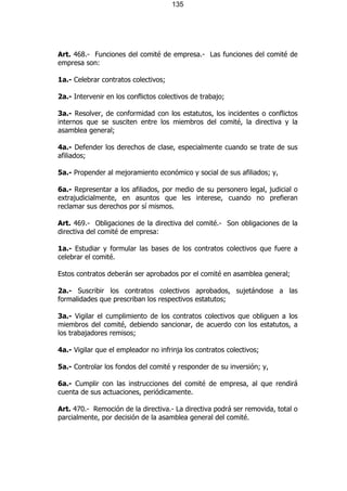 135




Art. 468.- Funciones del comité de empresa.- Las funciones del comité de
empresa son:

1a.- Celebrar contratos colectivos;

2a.- Intervenir en los conflictos colectivos de trabajo;

3a.- Resolver, de conformidad con los estatutos, los incidentes o conflictos
internos que se susciten entre los miembros del comité, la directiva y la
asamblea general;

4a.- Defender los derechos de clase, especialmente cuando se trate de sus
afiliados;

5a.- Propender al mejoramiento económico y social de sus afiliados; y,

6a.- Representar a los afiliados, por medio de su personero legal, judicial o
extrajudicialmente, en asuntos que les interese, cuando no prefieran
reclamar sus derechos por sí mismos.

Art. 469.- Obligaciones de la directiva del comité.- Son obligaciones de la
directiva del comité de empresa:

1a.- Estudiar y formular las bases de los contratos colectivos que fuere a
celebrar el comité.

Estos contratos deberán ser aprobados por el comité en asamblea general;

2a.- Suscribir los contratos colectivos aprobados, sujetándose a las
formalidades que prescriban los respectivos estatutos;

3a.- Vigilar el cumplimiento de los contratos colectivos que obliguen a los
miembros del comité, debiendo sancionar, de acuerdo con los estatutos, a
los trabajadores remisos;

4a.- Vigilar que el empleador no infrinja los contratos colectivos;

5a.- Controlar los fondos del comité y responder de su inversión; y,

6a.- Cumplir con las instrucciones del comité de empresa, al que rendirá
cuenta de sus actuaciones, periódicamente.

Art. 470.- Remoción de la directiva.- La directiva podrá ser removida, total o
parcialmente, por decisión de la asamblea general del comité.
 
