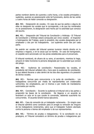 138




partes nombren dentro de cuarenta y ocho horas, a los vocales principales y
suplentes, quienes se posesionarán ante tal funcionario, dentro de las veinte
y cuatro horas de haber conocido su designación.

Art. 480.- Designación de vocales.- En caso de que las partes o alguna de
ellas no designare los vocales que le corresponda, o de que los nombrados
no se posesionaren, la designación será hecha por la autoridad que conozca
del asunto.

Art. 481.- Integración del Tribunal de Conciliación y Arbitraje.- El Tribunal
de Conciliación y Arbitraje estará compuesto por cinco vocales: el Inspector
o Subinspector del Trabajo, quien lo presidirá, dos vocales designados por el
empleador y dos por los trabajadores. Los suplentes serán dos por cada
parte.

No podrán ser vocales del tribunal quienes tuvieren interés directo en la
empresa o negocio, o en la causa que se tramita. En caso de transgresión,
el culpable será sancionado con las penas establecidas para el prevaricato.

El tribunal nombrará, de afuera de su seno, al secretario, mientras lo haga,
actuará en tales funciones la persona designada por la autoridad que conoce
del pliego.

Art. 482.-     Audiencia de conciliación.- Posesionados los vocales, el
presidente del tribunal señalará día y hora para la audiencia de conciliación,
la que deberá llevarse a cabo dentro de los dos días siguientes a la posesión
de dichos vocales.

Art. 483.- Normas para concurrencia a la junta de conciliación.- Los
trabajadores concurrirán por medio de representantes con credenciales
suficientes; los empleadores, por sí mismos o por medio de mandatarios
autorizados por escrito.

Art. 484.- Conciliación.- Durante la audiencia el tribunal oirá a las partes y
propondrá las bases de la conciliación. De llegarse a un acuerdo se
levantará un acta en la que conste lo convenido, debiendo suscribirla los
concurrentes. El acuerdo tendrá fuerza ejecutoria.

Art. 485.- Caso de remoción de un trabajador reclamante.- En ningún caso
el tribunal admitirá como condición para el arreglo la remoción de ninguno
de los trabajadores reclamantes, salvo que el trabajador hubiere atentado
contra la persona o bienes del empleador o de sus representantes.

Art. 486.- Término de prueba e indagaciones.- Si la conciliación no se
produjere, el Tribunal concederá un término de prueba e indagaciones por
 