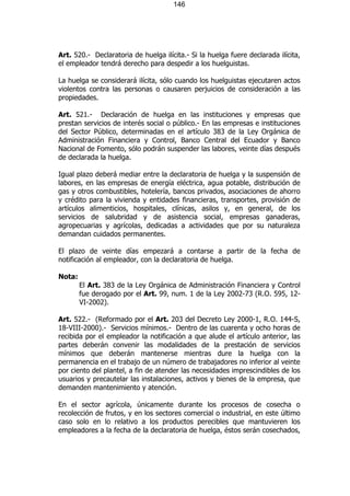 146




Art. 520.- Declaratoria de huelga ilícita.- Si la huelga fuere declarada ilícita,
el empleador tendrá derecho para despedir a los huelguistas.

La huelga se considerará ilícita, sólo cuando los huelguistas ejecutaren actos
violentos contra las personas o causaren perjuicios de consideración a las
propiedades.

Art. 521.- Declaración de huelga en las instituciones y empresas que
prestan servicios de interés social o público.- En las empresas e instituciones
del Sector Público, determinadas en el artículo 383 de la Ley Orgánica de
Administración Financiera y Control, Banco Central del Ecuador y Banco
Nacional de Fomento, sólo podrán suspender las labores, veinte días después
de declarada la huelga.

Igual plazo deberá mediar entre la declaratoria de huelga y la suspensión de
labores, en las empresas de energía eléctrica, agua potable, distribución de
gas y otros combustibles, hotelería, bancos privados, asociaciones de ahorro
y crédito para la vivienda y entidades financieras, transportes, provisión de
artículos alimenticios, hospitales, clínicas, asilos y, en general, de los
servicios de salubridad y de asistencia social, empresas ganaderas,
agropecuarias y agrícolas, dedicadas a actividades que por su naturaleza
demandan cuidados permanentes.

El plazo de veinte días empezará a contarse a partir de la fecha de
notificación al empleador, con la declaratoria de huelga.

Nota:
        El Art. 383 de la Ley Orgánica de Administración Financiera y Control
        fue derogado por el Art. 99, num. 1 de la Ley 2002-73 (R.O. 595, 12-
        VI-2002).

Art. 522.- (Reformado por el Art. 203 del Decreto Ley 2000-1, R.O. 144-S,
18-VIII-2000).- Servicios mínimos.- Dentro de las cuarenta y ocho horas de
recibida por el empleador la notificación a que alude el artículo anterior, las
partes deberán convenir las modalidades de la prestación de servicios
mínimos que deberán mantenerse mientras dure la huelga con la
permanencia en el trabajo de un número de trabajadores no inferior al veinte
por ciento del plantel, a fin de atender las necesidades imprescindibles de los
usuarios y precautelar las instalaciones, activos y bienes de la empresa, que
demanden mantenimiento y atención.

En el sector agrícola, únicamente durante los procesos de cosecha o
recolección de frutos, y en los sectores comercial o industrial, en este último
caso solo en lo relativo a los productos perecibles que mantuvieren los
empleadores a la fecha de la declaratoria de huelga, éstos serán cosechados,
 