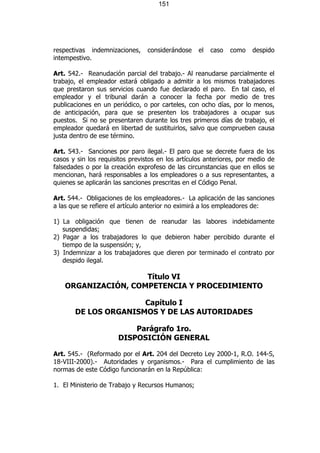 151




respectivas indemnizaciones,     considerándose    el   caso   como   despido
intempestivo.

Art. 542.- Reanudación parcial del trabajo.- Al reanudarse parcialmente el
trabajo, el empleador estará obligado a admitir a los mismos trabajadores
que prestaron sus servicios cuando fue declarado el paro. En tal caso, el
empleador y el tribunal darán a conocer la fecha por medio de tres
publicaciones en un periódico, o por carteles, con ocho días, por lo menos,
de anticipación, para que se presenten los trabajadores a ocupar sus
puestos. Si no se presentaren durante los tres primeros días de trabajo, el
empleador quedará en libertad de sustituirlos, salvo que comprueben causa
justa dentro de ese término.

Art. 543.- Sanciones por paro ilegal.- El paro que se decrete fuera de los
casos y sin los requisitos previstos en los artículos anteriores, por medio de
falsedades o por la creación exprofeso de las circunstancias que en ellos se
mencionan, hará responsables a los empleadores o a sus representantes, a
quienes se aplicarán las sanciones prescritas en el Código Penal.

Art. 544.- Obligaciones de los empleadores.- La aplicación de las sanciones
a las que se refiere el artículo anterior no eximirá a los empleadores de:

1) La obligación que tienen de reanudar las labores indebidamente
   suspendidas;
2) Pagar a los trabajadores lo que debieron haber percibido durante el
   tiempo de la suspensión; y,
3) Indemnizar a los trabajadores que dieren por terminado el contrato por
   despido ilegal.

                     Título VI
    ORGANIZACIÓN, COMPETENCIA Y PROCEDIMIENTO

                      Capítulo I
       DE LOS ORGANISMOS Y DE LAS AUTORIDADES

                          Parágrafo 1ro.
                      DISPOSICIÓN GENERAL

Art. 545.- (Reformado por el Art. 204 del Decreto Ley 2000-1, R.O. 144-S,
18-VIII-2000).- Autoridades y organismos.- Para el cumplimiento de las
normas de este Código funcionarán en la República:

1. El Ministerio de Trabajo y Recursos Humanos;
 