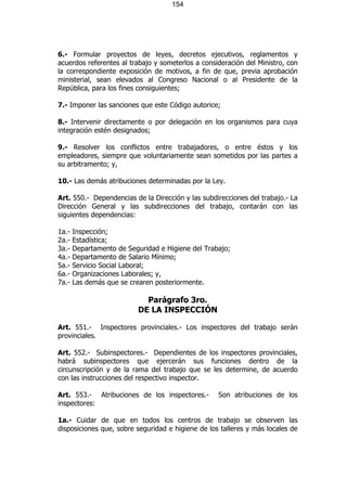 154




6.- Formular proyectos de leyes, decretos ejecutivos, reglamentos y
acuerdos referentes al trabajo y someterlos a consideración del Ministro, con
la correspondiente exposición de motivos, a fin de que, previa aprobación
ministerial, sean elevados al Congreso Nacional o al Presidente de la
República, para los fines consiguientes;

7.- Imponer las sanciones que este Código autorice;

8.- Intervenir directamente o por delegación en los organismos para cuya
integración estén designados;

9.- Resolver los conflictos entre trabajadores, o entre éstos y los
empleadores, siempre que voluntariamente sean sometidos por las partes a
su arbitramento; y,

10.- Las demás atribuciones determinadas por la Ley.

Art. 550.- Dependencias de la Dirección y las subdirecciones del trabajo.- La
Dirección General y las subdirecciones del trabajo, contarán con las
siguientes dependencias:

1a.-   Inspección;
2a.-   Estadística;
3a.-   Departamento de Seguridad e Higiene del Trabajo;
4a.-   Departamento de Salario Mínimo;
5a.-   Servicio Social Laboral;
6a.-   Organizaciones Laborales; y,
7a.-   Las demás que se crearen posteriormente.

                            Parágrafo 3ro.
                          DE LA INSPECCIÓN

Art. 551.- Inspectores provinciales.- Los inspectores del trabajo serán
provinciales.

Art. 552.- Subinspectores.- Dependientes de los inspectores provinciales,
habrá subinspectores que ejercerán sus funciones dentro de la
circunscripción y de la rama del trabajo que se les determine, de acuerdo
con las instrucciones del respectivo inspector.

Art. 553.- Atribuciones de los inspectores.-       Son atribuciones de los
inspectores:

1a.- Cuidar de que en todos los centros de trabajo se observen las
disposiciones que, sobre seguridad e higiene de los talleres y más locales de
 