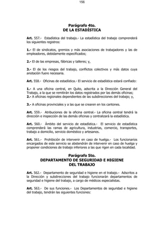 156




                            Parágrafo 4to.
                          DE LA ESTADÍSTICA

Art. 557.- Estadística del trabajo.- La estadística del trabajo comprenderá
los siguientes registros:

1.- El de sindicatos, gremios y más asociaciones de trabajadores y las de
empleadores, debidamente especificados;

2.- El de las empresas, fábricas y talleres; y,

3.- El de los riesgos del trabajo, conflictos colectivos y más datos cuya
anotación fuere necesaria.

Art. 558.- Oficinas de estadística.- El servicio de estadística estará confiado:

1.- A una oficina central, en Quito, adscrita a la Dirección General del
Trabajo, a la que se remitirán los datos registrados por las demás oficinas;
2.- A oficinas regionales dependientes de las subdirecciones del trabajo; y,

3.- A oficinas provinciales y a las que se crearen en los cantones.

Art. 559.- Atribuciones de la oficina central.- La oficina central tendrá la
dirección e inspección de las demás oficinas y centralizará la estadística.

Art. 560.- Ámbito del servicio de estadística.- El servicio de estadística
comprenderá las ramas de agricultura, industrias, comercio, transportes,
trabajo a domicilio, servicio doméstico y artesanos.

Art. 561.- Prohibición de intervenir en caso de huelga.- Los funcionarios
encargados de este servicio se abstendrán de intervenir en caso de huelga y
proponer condiciones de trabajo inferiores a las que rigen en cada localidad.

                     Parágrafo 5to.
          DEPARTAMENTO DE SEGURIDAD E HIGIENE
                     DEL TRABAJO

Art. 562.- Departamento de seguridad e higiene en el trabajo.- Adscritos a
la Dirección y subdirecciones del trabajo funcionarán departamentos de
seguridad e higiene del trabajo, a cargo de médicos especialistas.

Art. 563.- De sus funciones.- Los Departamentos de seguridad e higiene
del trabajo, tendrán las siguientes funciones:
 