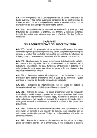 160




Art. 575.- Competencia de la Corte Suprema y de las cortes superiores.- La
Corte Suprema y las cortes superiores conocerán de las controversias del
trabajo en virtud de los correspondientes recursos, de conformidad con las
disposiciones de este Código y las del derecho común.

Art. 576.- Atribuciones de los tribunales de conciliación y arbitraje.- Los
tribunales de conciliación y arbitraje, en primera y segunda instancia,
tendrán las atribuciones determinadas en el Capítulo "De los Conflictos
Colectivos"

                      Capítulo III
        DE LA COMPETENCIA Y DEL PROCEDIMIENTO

Art. 577.- Jurisdicción y competencia de los jueces del trabajo.- Los jueces
del trabajo ejercen jurisdicción provincial y tienen competencia privativa para
conocer y resolver los conflictos individuales provenientes de relaciones de
trabajo, y que no se encuentren sometidos a la decisión de otra autoridad.

Art. 578.- Nombramiento de jueces y ejercicio de la judicatura del trabajo.-
En cuanto a los requisitos para el nombramiento y el ejercicio de la
judicatura, organización de ésta, funciones, atribuciones y deberes, y la
subrogación de unos jueces por otros, se estará a lo que dispone la Ley
Orgánica de la Función Judicial.

Art. 579.- Demandas contra el trabajador.- Las demandas contra el
trabajador sólo podrán proponerse ante el Juez de su domicilio. Queda
prohibida la renuncia de domicilio por parte del trabajador.

Art. 580.- Excepción de incompetencia.- En los juicios de trabajo, la
incompetencia del Juez podrá alegarse sólo como excepción.

Art. 581.- Trámite de excusa.- No podrá proponerse juicio de recusación
contra los jueces del trabajo o quienes los subroguen pero tales funcionarios
en los casos de impedimento o excusa legal, mandarán el proceso al que
deba subrogarles, expresando los motivos de la excusa. Aceptada ésta, el
subrogante avocará conocimiento y mandará notificar a las partes esta
providencia.

Art. 582.- Trámite de las controversias laborales.- Las controversias a que
diere lugar un contrato o una relación de trabajo, serán resueltas por las
autoridades establecidas por este Código, de conformidad con el trámite que
el mismo prescribe.

Art. 583.- Forma de la demanda.- La demanda en los juicios de trabajo
podrá ser verbal o escrita. En el primer caso, el juez la reducirá a escrito y
 
