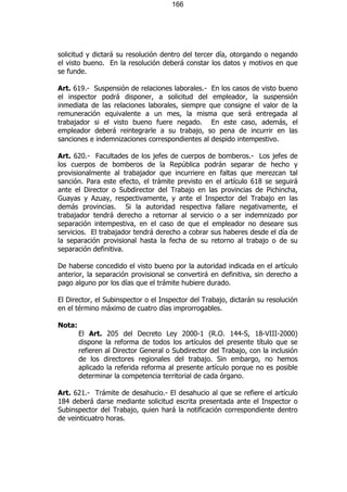 166




solicitud y dictará su resolución dentro del tercer día, otorgando o negando
el visto bueno. En la resolución deberá constar los datos y motivos en que
se funde.

Art. 619.- Suspensión de relaciones laborales.- En los casos de visto bueno
el inspector podrá disponer, a solicitud del empleador, la suspensión
inmediata de las relaciones laborales, siempre que consigne el valor de la
remuneración equivalente a un mes, la misma que será entregada al
trabajador si el visto bueno fuere negado. En este caso, además, el
empleador deberá reintegrarle a su trabajo, so pena de incurrir en las
sanciones e indemnizaciones correspondientes al despido intempestivo.

Art. 620.- Facultades de los jefes de cuerpos de bomberos.- Los jefes de
los cuerpos de bomberos de la República podrán separar de hecho y
provisionalmente al trabajador que incurriere en faltas que merezcan tal
sanción. Para este efecto, el trámite previsto en el artículo 618 se seguirá
ante el Director o Subdirector del Trabajo en las provincias de Pichincha,
Guayas y Azuay, respectivamente, y ante el Inspector del Trabajo en las
demás provincias. Si la autoridad respectiva fallare negativamente, el
trabajador tendrá derecho a retornar al servicio o a ser indemnizado por
separación intempestiva, en el caso de que el empleador no deseare sus
servicios. El trabajador tendrá derecho a cobrar sus haberes desde el día de
la separación provisional hasta la fecha de su retorno al trabajo o de su
separación definitiva.

De haberse concedido el visto bueno por la autoridad indicada en el artículo
anterior, la separación provisional se convertirá en definitiva, sin derecho a
pago alguno por los días que el trámite hubiere durado.

El Director, el Subinspector o el Inspector del Trabajo, dictarán su resolución
en el término máximo de cuatro días improrrogables.

Nota:
        El Art. 205 del Decreto Ley 2000-1 (R.O. 144-S, 18-VIII-2000)
        dispone la reforma de todos los artículos del presente título que se
        refieren al Director General o Subdirector del Trabajo, con la inclusión
        de los directores regionales del trabajo. Sin embargo, no hemos
        aplicado la referida reforma al presente artículo porque no es posible
        determinar la competencia territorial de cada órgano.

Art. 621.- Trámite de desahucio.- El desahucio al que se refiere el artículo
184 deberá darse mediante solicitud escrita presentada ante el Inspector o
Subinspector del Trabajo, quien hará la notificación correspondiente dentro
de veinticuatro horas.
 