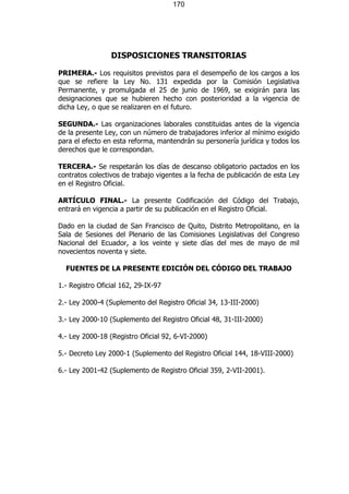 170




                 DISPOSICIONES TRANSITORIAS

PRIMERA.- Los requisitos previstos para el desempeño de los cargos a los
que se refiere la Ley No. 131 expedida por la Comisión Legislativa
Permanente, y promulgada el 25 de junio de 1969, se exigirán para las
designaciones que se hubieren hecho con posterioridad a la vigencia de
dicha Ley, o que se realizaren en el futuro.

SEGUNDA.- Las organizaciones laborales constituidas antes de la vigencia
de la presente Ley, con un número de trabajadores inferior al mínimo exigido
para el efecto en esta reforma, mantendrán su personería jurídica y todos los
derechos que le correspondan.

TERCERA.- Se respetarán los días de descanso obligatorio pactados en los
contratos colectivos de trabajo vigentes a la fecha de publicación de esta Ley
en el Registro Oficial.

ARTÍCULO FINAL.- La presente Codificación del Código del Trabajo,
entrará en vigencia a partir de su publicación en el Registro Oficial.

Dado en la ciudad de San Francisco de Quito, Distrito Metropolitano, en la
Sala de Sesiones del Plenario de las Comisiones Legislativas del Congreso
Nacional del Ecuador, a los veinte y siete días del mes de mayo de mil
novecientos noventa y siete.

  FUENTES DE LA PRESENTE EDICIÓN DEL CÓDIGO DEL TRABAJO

1.- Registro Oficial 162, 29-IX-97

2.- Ley 2000-4 (Suplemento del Registro Oficial 34, 13-III-2000)

3.- Ley 2000-10 (Suplemento del Registro Oficial 48, 31-III-2000)

4.- Ley 2000-18 (Registro Oficial 92, 6-VI-2000)

5.- Decreto Ley 2000-1 (Suplemento del Registro Oficial 144, 18-VIII-2000)

6.- Ley 2001-42 (Suplemento de Registro Oficial 359, 2-VII-2001).
 