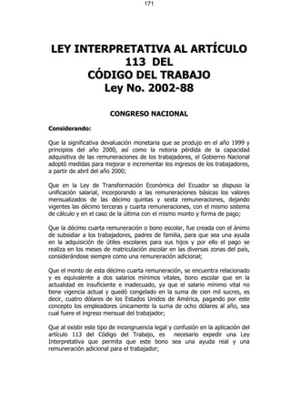 171




LEY INTERPRETATIVA AL ARTÍCULO
            113 DE L
      CÓDIGO DEL TRABAJO
        Ley No. 2002-88

                        CONGRESO NACIONAL

Considerando:

Que la significativa devaluación monetaria que se produjo en el año 1999 y
principios del año 2000, así como la notoria pérdida de la capacidad
adquisitiva de las remuneraciones de los trabajadores, el Gobierno Nacional
adoptó medidas para mejorar e incrementar los ingresos de los trabajadores,
a partir de abril del año 2000;

Que en la Ley de Transformación Económica del Ecuador se dispuso la
unificación salarial, incorporando a las remuneraciones básicas los valores
mensualizados de las décimo quintas y sexta remuneraciones, dejando
vigentes las décimo terceras y cuarta remuneraciones, con el mismo sistema
de cálculo y en el caso de la última con el mismo monto y forma de pago;

Que la décimo cuarta remuneración o bono escolar, fue creada con el ánimo
de subsidiar a los trabajadores, padres de familia, para que sea una ayuda
en la adquisición de útiles escolares para sus hijos y por ello el pago se
realiza en los meses de matriculación escolar en las diversas zonas del país,
considerándose siempre como una remuneración adicional;

Que el monto de esta décimo cuarta remuneración, se encuentra relacionado
y es equivalente a dos salarios mínimos vitales, bono escolar que en la
actualidad es insuficiente e inadecuado, ya que el salario mínimo vital no
tiene vigencia actual y quedó congelado en la suma de cien mil sucres, es
decir, cuatro dólares de los Estados Unidos de América, pagando por este
concepto los empleadores únicamente la suma de ocho dólares al año, sea
cual fuere el ingreso mensual del trabajador;

Que al existir este tipo de incongruencia legal y confusión en la aplicación del
artículo 113 del Código del Trabajo, es           necesario expedir una Ley
Interpretativa que permita que este bono sea una ayuda real y una
remuneración adicional para el trabajador;
 