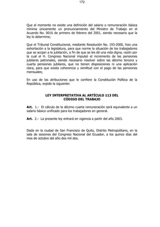 172




Que al momento no existe una definición del salario o remuneración básica
mínima únicamente un pronunciamiento del Ministro de Trabajo en el
Acuerdo No. 0016 de primero de febrero del 2001, siendo necesario que la
ley lo determine;

Que el Tribunal Constitucional, mediante Resolución No. 193-2000, hizo una
exhortación a la legislatura, para que norme la situación de los trabajadores
que se acojan a la jubilación, a fin de que se les dé una vida digna, razón por
la cual el H. Congreso Nacional impulsó el incremento de las pensiones
jubilares patronales, siendo necesario resolver sobre las décimo tercera y
cuarta pensiones jubilares, que no tienen disposiciones ni una aplicación
clara, para que exista coherencia y similitud con el pago de las pensiones
mensuales;

En uso de las atribuciones que le confiere la Constitución Política de la
República, expide la siguiente:


             LEY INTERPRETATIVA AL ARTÍCULO 113 DEL
                      CÓDIGO DEL TRABAJO

Art. 1.- El cálculo de la décimo cuarta remuneración será equivalente a un
salario básico unificado para los trabajadores en general.

Art. 2.- La presente ley entrará en vigencia a partir del año 2003.


Dada en la ciudad de San Francisco de Quito, Distrito Metropolitano, en la
sala de sesiones del Congreso Nacional del Ecuador, a los quince días del
mes de octubre del año dos mil dos.
 
