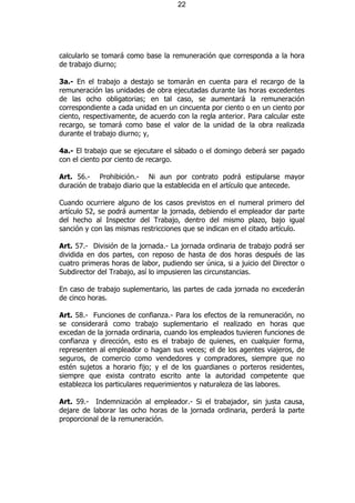 22




calcularlo se tomará como base la remuneración que corresponda a la hora
de trabajo diurno;

3a.- En el trabajo a destajo se tomarán en cuenta para el recargo de la
remuneración las unidades de obra ejecutadas durante las horas excedentes
de las ocho obligatorias; en tal caso, se aumentará la remuneración
correspondiente a cada unidad en un cincuenta por ciento o en un ciento por
ciento, respectivamente, de acuerdo con la regla anterior. Para calcular este
recargo, se tomará como base el valor de la unidad de la obra realizada
durante el trabajo diurno; y,

4a.- El trabajo que se ejecutare el sábado o el domingo deberá ser pagado
con el ciento por ciento de recargo.

Art. 56.- Prohibición.- Ni aun por contrato podrá estipularse mayor
duración de trabajo diario que la establecida en el artículo que antecede.

Cuando ocurriere alguno de los casos previstos en el numeral primero del
artículo 52, se podrá aumentar la jornada, debiendo el empleador dar parte
del hecho al Inspector del Trabajo, dentro del mismo plazo, bajo igual
sanción y con las mismas restricciones que se indican en el citado artículo.

Art. 57.- División de la jornada.- La jornada ordinaria de trabajo podrá ser
dividida en dos partes, con reposo de hasta de dos horas después de las
cuatro primeras horas de labor, pudiendo ser única, si a juicio del Director o
Subdirector del Trabajo, así lo impusieren las circunstancias.

En caso de trabajo suplementario, las partes de cada jornada no excederán
de cinco horas.

Art. 58.- Funciones de confianza.- Para los efectos de la remuneración, no
se considerará como trabajo suplementario el realizado en horas que
excedan de la jornada ordinaria, cuando los empleados tuvieren funciones de
confianza y dirección, esto es el trabajo de quienes, en cualquier forma,
representen al empleador o hagan sus veces; el de los agentes viajeros, de
seguros, de comercio como vendedores y compradores, siempre que no
estén sujetos a horario fijo; y el de los guardianes o porteros residentes,
siempre que exista contrato escrito ante la autoridad competente que
establezca los particulares requerimientos y naturaleza de las labores.

Art. 59.- Indemnización al empleador.- Si el trabajador, sin justa causa,
dejare de laborar las ocho horas de la jornada ordinaria, perderá la parte
proporcional de la remuneración.
 