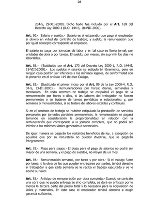 28




      234-S, 29-XII-2000). Dicho texto fue incluido por el Art. 169 del
      Decreto Ley 2000-1 (R.O. 144-S, 18-VIII-2000).

Art. 80.- Salario y sueldo.- Salario es el estipendio que paga el empleador
al obrero en virtud del contrato de trabajo; y sueldo, la remuneración que
por igual concepto corresponde al empleado.

El salario se paga por jornadas de labor y en tal caso se llama jornal; por
unidades de obra o por tareas. El sueldo, por meses, sin suprimir los días no
laborables.

Art. 81.- (Sustituido por el Art. 170 del Decreto Ley 2000-1, R.O. 144-S,
18-VIII-2000).- Los sueldos y salarios se estipularán libremente, pero en
ningún caso podrán ser inferiores a los mínimos legales, de conformidad con
lo prescrito en el artículo 119 de este Código.

Art. 82.- (Sustituido el primer inciso por el Art. 89 de la Ley 2000-4, R.O.
34-S, 13-III-2000).- Remuneraciones por horas: diarias, semanales y
mensuales.- En todo contrato de trabajo se estipulará el pago de la
remuneración por horas o días, si las labores del trabajador no fueran
permanentes o se trataren de tareas periódicas o estacionales; y, por
semanas o mensualidades, si se tratare de labores estables y continuas.

Si en el contrato de trabajo se hubiere estipulado la prestación de servicios
personales por jornadas parciales permanentes, la remuneración se pagará
tomando en consideración la proporcionalidad en relación con la
remuneración que corresponde a la jornada completa, que no podrá ser
inferior a los mínimos vitales generales o sectoriales.

De igual manera se pagarán los restantes beneficios de ley, a excepción de
aquellos que por su naturaleza no pueden dividirse, que se pagarán
íntegramente.

Art. 83.- Plazo para pagos.- El plazo para el pago de salarios no podrá ser
mayor de una semana, y el pago de sueldos, no mayor de un mes.

Art. 84.- Remuneración semanal, por tarea y por obra.- Si el trabajo fuere
por tarea, o la obra de las que pueden entregarse por partes, tendrá derecho
el trabajador a que cada semana se le reciba el trabajo ejecutado y se le
abone su valor.

Art. 85.- Anticipo de remuneración por obra completa.- Cuando se contrate
una obra que no puede entregarse sino completa, se dará en anticipo por lo
menos la tercera parte del precio total y lo necesario para la adquisición de
útiles y materiales. En este caso el empleador tendrá derecho a exigir
garantía suficiente.
 