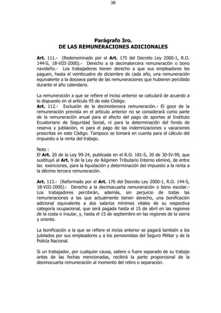 36




                      Parágrafo 3ro.
           DE LAS REMUNERACIONES ADICIONALES

Art. 111.- (Redenominado por el Art. 175 del Decreto Ley 2000-1, R.O.
144-S, 18-VIII-2000).- Derecho a la decimatercera remuneración o bono
navideño.- Los trabajadores tienen derecho a que sus empleadores les
paguen, hasta el veinticuatro de diciembre de cada año, una remuneración
equivalente a la doceava parte de las remuneraciones que hubieren percibido
durante el año calendario.

La remuneración a que se refiere el inciso anterior se calculará de acuerdo a
lo dispuesto en el artículo 95 de este Código.
Art. 112.- Exclusión de la decimotercera remuneración.- El goce de la
remuneración prevista en el artículo anterior no se considerará como parte
de la remuneración anual para el efecto del pago de aportes al Instituto
Ecuatoriano de Seguridad Social, ni para la determinación del fondo de
reserva y jubilación, ni para el pago de las indemnizaciones y vacaciones
prescritas en este Código. Tampoco se tomará en cuenta para el cálculo del
impuesto a la renta del trabajo.

Nota :
El Art. 20 de la Ley 99-24, publicada en el R.O. 181-S, 30 de 30-IV-99, que
sustituyó al Art. 9 de la Ley de Régimen Tributario Interno eliminó, de entre
las exenciones, para la liquidación y determinación del impuesto a la renta a
la décimo tercera remuneración.

Art. 113.- (Reformado por el Art. 176 del Decreto Ley 2000-1, R.O. 144-S,
18-VIII-2000).- Derecho a la decimacuarta remuneración o bono escolar.-
Los trabajadores percibirán, además, sin perjuicio de todas las
remuneraciones a las que actualmente tienen derecho, una bonificación
adicional equivalente a dos salarios mínimos vitales de su respectiva
categoría ocupacional, que será pagada hasta el 15 de abril en las regiones
de la costa e insular, y, hasta el 15 de septiembre en las regiones de la sierra
y oriente.

La bonificación a la que se refiere el inciso anterior se pagará también a los
jubilados por sus empleadores y a los pensionistas del Seguro Militar y de la
Policía Nacional.

Si un trabajador, por cualquier causa, saliere o fuere separado de su trabajo
antes de las fechas mencionadas, recibirá la parte proporcional de la
decimocuarta remuneración al momento del retiro o separación.
 