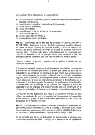 4




Se exceptúan de lo dispuesto en el inciso anterior:

a) Los contratos por obra cierta, que no sean habituales en la actividad de la
   empresa o empleador;
b) Los contratos eventuales, ocasionales y de temporada;
c) Los de servicio doméstico;
d) Los de aprendizaje;
e) Los celebrados entre los artesanos y sus operarios;
f) Los contratos a prueba;
g) Los que se pacten por horas; y,
h) Los demás que determine la Ley.

Art. 15.- (Reformado por el Art. 166 del Decreto Ley 2000-1, R.O. 144-S,
18-VIII-2000).- Contrato a prueba.- En todo contrato de aquellos a los que
se refiere el inciso primero del artículo anterior, cuando se celebre por
primera vez, podrá señalarse un tiempo de prueba, de duración máxima de
noventa días. Vencido este plazo, automáticamente se entenderá que
continúa en vigencia por el tiempo que faltare para completar el año. Tal
contrato no podrá celebrarse sino una sola vez entre las mismas partes.

Durante el plazo de prueba, cualquiera de las partes lo puede dar por
terminado libremente.

El empleador no podrá mantener simultáneamente trabajadores con contrato
a prueba por un número que exceda al quince por ciento del total de sus
trabajadores. Sin embargo, los empleadores que inicien sus operaciones en
el país, o los existentes que amplíen o diversifiquen su industria, actividad o
negocio, no se sujetarán al porcentaje del quince por ciento durante los seis
meses posteriores al inicio de operaciones, ampliación o diversificación de la
actividades, industria o negocio. Para el caso de ampliación o diversificación,
la exoneración del porcentaje no se aplicará con respecto a todos los
trabajadores de la empresa sino exclusivamente sobre el incremento en el
número de trabajadores de las nuevas actividades comerciales o industriales.

La violación de esta disposición dará lugar a las sanciones previstas en éste
código, sin perjuicio de que el excedente de trabajadores del porcentaje
arriba indicado, pasen a ser trabajadores permanentes, en orden de
antigüedad en el ingreso a labores.

Art. 16.- Contratos por obra cierta, por tarea y a destajo.- El contrato es por
obra cierta, cuando el trabajador toma a su cargo la ejecución de una labor
determinada por una remuneración que comprende la totalidad de la misma,
sin tomar en consideración el tiempo que se invierta en ejecutarla.

En el contrato por tarea, el trabajador se compromete a ejecutar una
determinada cantidad de obra o trabajo en la jornada o en un período de
 